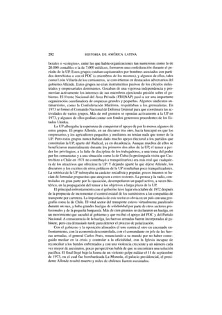 292 HISTORIA DE AMÉRICA LATINA
berales o «colegios», entre las que había organizaciones tan numerosas como la de
20.000 contables o la de 7.000 médicos, formaron una confederación durante el pe-
ríodo de la UP. Estos grupos estaban capitaneados por hombres asociados con parti-
dos derechistas o con el PDC (o miembros de los mismos), y algunos de ellos, tales
como León Villarín de los camioneros, se convirtieron en destacados adversarios del
gobierno Allende. Estos grupos no eran instrumentos pasivos de los círculos indus-
triales y empresariales dominantes. Gozaban de una vigorosa independencia y pro-
movían activamente los intereses de sus miembros ejerciendo presión sobre el go-
bierno. El Frente Nacional del Área Privada (FRENAP) pasó a ser una importante
organización coordinadora de empresas grandes y pequeñas. Algunos sindicatos an-
timarxistas, como la Confederación Marítima, respaldaban a los gremialistas. En
1973 se formó el Comando Nacional de Defensa Gremial para que coordinara las ac-
tividades de varios grupos. Más de mil gremios se oponían activamente a la UP en
1973, y algunos de ellos podían contar con fondos generosos procedentes de los Es-
tados Unidos.
La UP albergaba la esperanza de conquistar el apoyo de por lo menos algunos de
estos grupos. El propio Allende, en un discurso tras otro, hacía hincapié en que los
empresarios y los agricultores pequeños y medianos no tenían nada que temer de la
UP. Pero estos grupos nunca habían dado mucho apoyo electoral a los partidos que
constituían la UP, aparte del Radical, ya en decadencia. Aunque muchos de ellos se
beneficiaron materialmente durante los primeros dos años de la UP, el temor a per-
der los privilegios, a la falta de disciplina de los trabajadores, a una toma del poder
por los comunistas y a una situación como la de Cuba (la prolongada visita que Cas-
tro hizo a Chile en 1971 no contribuyó a tranquilizarlos) era más real que cualquie-
ra de los atractivos que ofreciese la UP. Y dejando aparte lo que dijese Allende, los
discursos y los escritos de otros políticos de la UP resultaban poco tranquilizadores.
La retórica de la UP subrayaba su carácter socialista y popular; pocos intentos se ha-
cían de formular propuestas que atrajesen a estos sectores. La prensa y la radio, con-
troladas en gran parte por la oposición, desempeñaron un papel activo, a veces his-
térico, en la propagación del temor a los objetivos a largo plazo de la UP.
El principal enfrentamiento con el gobierno tuvo lugar en octubre de 1972 después
de la propuesta de incrementar el control estatal de los suministros a las compañías de
transporte por carretera. La importancia de este sector es obvia en un país con una geo-
grafía como la de Chile. El vital sector del transporte estuvo virtualmente paralizado
durante un mes, y hubo grandes huelgas de solidaridad por parte de otros sectores pro-
fesionales y de la pequeña burguesía. Más de cien gremios se declararon en huelga, en
un movimiento que sacudió al gobierno y que recibió el apoyo del PDC y del Partido
Nacional. A consecuencia de la huelga, las fuerzas armadas fueron incorporadas al ga-
binete, pero era demasiado tarde para detener el proceso de polarización.
Con el gobierno y la oposición alineados el uno contra el otro en enconado en-
frentamiento, con la economía descontrolada, con el comandante en jefe de las fuer-
zas armadas, el general Carlos Prats, renunciando a su mando por no haber conse-
guido mediar en la crisis y controlar a la oficialidad, con la Iglesia incapaz de
reconciliar a los bandos enfrentados y con una violencia creciente y un número cada
vez mayor de asesinatos, pocas perspectivas había de que se encontrara una solución
pacífica. El final llegó bajo la forma de un violento golpe militar el 11 de septiembre
de 1973, en el cual fue bombardeada La Moneda, el palacio presidencial, el presi-
dente Allende resultó muerto y miles de chilenos fueron asesinados.
 