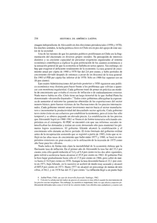 258 HISTORIA DE AMÉRICA LATINA
imagen independiente de Alessandri en dos elecciones presidenciales (1958 y 1970).
En muchos sentidos, la lucha política clave en Chile era en pos del apoyo de este sec-
tor de la sociedad.
Una de las razones de que los partidos políticos proliferasen en Chile era la frag-
mentación del electorado en diversos grupos sociales. Su percepción de intereses
distintos y su creciente capacidad de presentar exigencias organizadas al sistema
económico contribuyen a explicar la gran politización de los asuntos económicos y
la sensación general de que la economía se hallaba en serios apuros. Sin embargo, no
hay que exagerar el deficiente rendimiento de la economía. La tasa general de creci-
miento anual per cápita de 1960 a 1970 fue del 2,6 por ciento, y hubo períodos de
crecimiento elevado después de entonces a pesar de un descenso de la tasa general.
En 1983 el PIB per cápita fue inferior al de 1970. Sólo en 1988 fue superior (en un
10 por ciento).
Las cuatro Administraciones del período posterior a 1958 siguieron una políti-
ca económica muy distinta para hacer frente a los problemas que volvían a apare-
cer con monótona regularidad. Cada gobierno trató de poner en práctica un mode-
lo de crecimiento que evitaba el exceso de inflación o de endeudamiento exterior.
Nada nuevo había en ello. Chile tiene un largo historial de lo que Aníbal Pinto ha
denominado «desarrollo frustrado».4
Todos estos gobiernos albergaban la esperan-
za de aumentar al máximo las ganancias obtenidas de las exportaciones del sector
minero básico, pero fueron víctimas de las fluctuaciones de los precios internacio-
nales. Cada gobierno intentó atraer inversiones nuevas hacia el sector manufactu-
rero e incrementar la productividad del descuidado sector agrícola. Cada gobierno
tuvo cierto éxito en sus esfuerzos por estabilizar la economía, pero el éxito fue sólo
temporal y se obtuvo pagando un elevado precio. La estabilización de los precios
que Alessandri logró en 1960-1961 se financió de forma temeraria solicitando em-
préstitos en el extranjero. El PDC se encontró con que sus reformas sociales in-
tensificaban las demandas y tenían un coste demasiado alto para mantener los pri-
meros logros económicos. El gobierno Allende alcanzó la estabilización y el
crecimiento sólo durante un breve período. El éxito limitado del gobierno militar
antes de la recuperación sostenida que se registró a partir de 1985, éxito que se re-
flejó en las altas tasas de crecimiento que hubo entre 1977 y 1980, se basó en em-
préstitos exteriores en gran escala y en la utilización de la recesión de 1975 como
año base para los cálculos.
Nada indica de forma más clara la inestabilidad de la economía chilena que la
fluctuante tasa de inflación. En el primer año de Alessandri la tasa fue del 33,1 por
ciento; esta cifra quedó reducida al 5,4 y al 9,4 por ciento en los dos años siguientes,
pero volvió a acelerarse hasta alcanzar el 45,9 por ciento en 1963. El gobierno Frei
la hizo bajar gradualmente hasta sólo el 17,9 por ciento en 1966, pero subió de nue-
vo hasta el 34,9 por ciento en 1970. Aunque la tasa descendió hasta el 22,1 por cien-
to en 1971, bajo Allende, en lo sucesivo se aceleró de modo muy acusado y alcanzó
el 605,9 por ciento en 1973. Hasta 1977 no alcanzó un porcentaje de menos de tres
cifras, el 84,2, y en 1978 fue del 37,2 por ciento.5
La inflación llegó a un punto bajo
4. Aníbal Pinto, Chile, un caso ele desarrollo frustrado, Santiago, 1962.
5. Calcular la subida real del índice de precios al consumo es muy difícil cuando los movimientos de
los precios son tan irregulares. Sin embargo, la cuestión es importante, toda vez que afecta a aspectos po-
líticamente delicados tales como el nivel de los salarios reales. Los cálculos más cuidadosos y exactos son
 