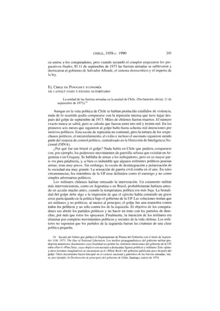 CHILE, 1958-c. 1990 295
en unirse a los conspiradores, pero cuando secundó el complot empezaron los pre-
parativos finales. El 11 de septiembre de 1973 las fuerzas armadas se sublevaron y
derrocaron el gobierno de Salvador Allende, el sistema democrático y el imperio de
la ley.
E L C H I L E D E PINOCHET: ECONOMÍA
DE LAISSEZ FA1RE Y ESTADO AUTORITARIO
La unidad de las fuerzas armadas en la unidad de Chile. (Declaración oficial, 11 de
septiembre de 1973).24
Aunque en la vida política de Chile se habían producido estallidos de violencia,
nada de lo ocurrido podía compararse con la represión intensa que tuvo lugar des-
pués del golpe de septiembre de 1973. Miles de chilenos fueron muertos. El número
exacto nunca se sabrá, pero se calcula que fueron entre tres mil y treinta mil. En los
primeros seis meses que siguieron al golpe hubo hasta ochenta mil detenciones por
motivos políticos. Esta escala de represión no continuó, pero la tortura de los sospe-
chosos políticos, el encarcelamiento, el exilio e incluso el asesinato siguieron siendo
parte del sistema de control político, centralizado en la Dirección de Inteligencia Na-
cional (DINA).
¿Por qué fue tan brutal el golpe? Nada había en Chile que pudiera compararse
con, por ejemplo, los poderosos movimientos de guerrilla urbana que existían en Ar-
gentina o en Uruguay. Se hablaba de armar a los trabajadores, pero en su mayor par-
te era pura palabrería, y, si bien es indudable que algunos militantes políticos poseían
armas, eran muy pocos. Sin embargo, la escala de desintegración y polarización de
la sociedad era muy grande. La sensación de guerra civil estaba en el aire. En tales
circunstancias, los miembros de la UP eran definidos como el enemigo y no como
simples adversarios políticos.
Los militares chilenos habían retrasado la intervención. Un estamento militar
más intervencionista, como en Argentina o en Brasil, probablemente hubiera entra-
do en acción mucho antes, cuando la temperatura política era más baja. La brutali-
dad del golpe debe algo a la impresión de que el ejército había cometido un grave
error participando en la política bajo el gobierno de la UR Las soluciones tenían que
ser militares y no políticas, al menos al principio; el golpe fue una maniobra contra
todos los políticos y no sólo contra los de la izquierda. El objetivo de los conspira-
dores era abolir los partidos políticos y no hacer un trato con los partidos de dere-
chas, por más que éstos los apoyasen. Finalmente, la intención de los militares era
eliminar por completo movimientos políticos y sociales de la vida chilena. Los mili-
tares no suponían que los partidos de la izquierda fueran las criaturas de una clase
política pequeña.
24. Sacada del folleto que publicó el Departamento de Prensa del Gobierno con el título de Septem-
ber llth, 1973: The Day of National Liberation. Los medios propagandísticos del gobierno militar pro-
dujeron numerosos documentos cuya finalidad era probar las siniestras intenciones del gobierno de la UP,
entre ellas el «Plan Zeta», cuyo objetivo era asesinar a destacadas figuras políticas y militares. Este «plan»
y otros inventos imaginativos se encuentran en el «White Book» del gobierno publicado poco después del
golpe. Otros documentos hacen hincapié en el carácter nacional y patriótico de las fuerzas armadas; véa-
se, por ejemplo, la Declaración de principios del gobierno de Chile, Santiago, marzo de 1974.
 