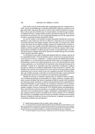 296 HISTORIA DE AMÉRICA LATINA
Sean cuales sean las explicaciones que se propongan para una violencia tan te-
rrible, parece inconcebible que semejantes barbaridades pudieran cometerse en un
país como Chile. A pesar de ello, poco se sabe de cómo veían los militares la vida po-
lítica o de por qué unos hombres que no eran psicópatas consintieron que el gobier-
no empleara la tortura. Aunque muchos políticos previeron el golpe de 1973, sólo los
extremistas de la derecha y los de la izquierda esperaban un nivel de represión tan
elevado y un período tan largo de gobierno militar.
Es un error atribuir a los militares un grado demasiado uniforme de convicción
ideológica o una visión muy clara de sus objetivos a largo plazo una vez terminada
la destrucción inicial del antiguo régimen, tarea ésta que se creía que iba a durar
mucho. Era obvia la necesidad de medidas urgentes de estabilización económica y
también era obvio que el golpe sólo podría legitimarse mediante la adopción de un
modelo económico y político radicalmente nuevo. La falta de consenso sobre un pro-
grama básico contribuye a explicar por qué el poder se personalizó tanto. La cohe-
sión de las fuerzas armadas nacía de la estructura de mando más que de un acuerdo
sobre la política que debía seguirse.
Las doctrinas con las cuales estaban más familiarizados los militares eran las de
la «seguridad nacional». Se las ha definido como la creencia en el concepto de la na-
ción como una «esencia», «tradición» o «espíritu» que ha sido dañado por la dema-
gogia política y se ve amenazado por la agresión antinacional; en la aceptación de las
desigualdades sociales como orden natural de las cosas, en la idea del gobierno como
sistema autoritario; y en la definición del marxismo como principal enemigo de la
sociedad.25
A pesar de su vaguedad, estas ideas autoritarias contribuyen a explicar
por qué los militares no aceptaron simplemente la tarea de derrocar a Allende, sino
también la de construir una sociedad nueva en la cual las divisiones políticas serían
substituidas por la acción común en pos de la grandeza nacional. El general Pino-
chet, que contaba cincuenta y ocho años en el momento del golpe y tenía un historial
de cuarenta años de servicio en el ejército, era especialista en geopolítica.26
Después de rechazar su tradición constitucional, los militares chilenos recurrie-
ron a trasladar directamente al ruedo político los valores castrenses: jerarquía, disci-
plina y respeto al orden. Este factor, al igual que la falta de acuerdo sobre la política
que había que seguir, contribuye a explicar la personalización de la autoridad del ré-
gimen bajo Pinochet, lo cual contrasta con el gobierno corporativo de los militares
brasileños a partir de 1964, o la hostilidad al personalismo que se manifestó en Ar-
gentina, Uruguay y Perú en el decenio de 1970. Pinochet mostró gran habilidad po-
lítica venciendo por medio de maniobras a sus posibles adversarios entre la oficiali-
dad (tales como el general Gustavo Leigh) y nombrando a subordinados leales para
que ocupasen todos los puestos de mando de las fuerzas armadas. En su calidad de
jefe del estado y comandante en jefe de las fuerzas armadas, Pinochet tenía un poder
inmenso. Después de ratificarse la nueva Constitución, se apropió de gran parte de
la autoridad simbólica de la presidencia.27
25. Manuel Antonio Garretón, El proceso político chileno, Santiago, 1983.
26. Los otros miembros de la junta militar de gobierno eran el almirante José Toribio Merino, de 57
años, otro especialista en geopolítica; el general Gustavo Leigh, jefe de la fuerza aérea, que al principio
fue identificado con los elementos neofascistas del gobierno pero más adelante fue destituido por Pino-
chet por sus críticas en cuestiones de política; y el general César Mendoza, jefe de los carabineros.
27. La función legislativa la ejercía la junta, asistida por una serie de comisiones. Estas comisiones
 