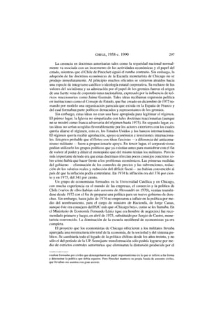 CHILE, 1958-c. 1990 297
La creencia en doctrinas autoritarias tales como la seguridad nacional normal-
mente va asociada con un incremento de las actividades económicas y el papel del
estado, mientras que el Chile de Pinochet siguió el rumbo contrario. Sin embargo, la
adopción de las doctrinas económicas de la Escuela monetarista de Chicago no se
produjo inmediatamente. Al principio muchos oficiales se sintieron atraídos hacia
una especie de integrismo católico o ideología estatal corporativa. Su rechazo de los
valores del socialismo y su admiración por el papel de los gremios fueron el origen
de una fuerte vena de corporativismo nacionalista, expresado por la influencia de teó-
ricos reaccionarios como Jaime Guzmán. Tales ideas recibieron expresión política
en instituciones como el Consejo de Estado, que fue creado en diciembre de 1975 to-
mando por modelo una organización parecida que existía en la España de Franco y
del cual formaban parte políticos destacados y representantes de los gremios.
Sin embargo, estas ideas no eran una base apropiada para legitimar el régimen.
El primer lugar, la Iglesia no simpatizaba con tales doctrinas reaccionarias (aunque
no se mostró como franca adversaria del régimen hasta 1975). En segundo lugar, es-
tas ideas no serían acogidas favorablemente por los actores exteriores con los cuales
quería aliarse el régimen, esto es, los Estados Unidos y los bancos internacionales.
El régimen quería recibir aprobación, apoyo económico e inversiones internaciona-
les. Era poco probable que el flirteo con ideas fascistas —a diferencia del anticomu-
nismo militante— fuera a proporcionarle apoyo. En tercer lugar, el corporativismo
podían utilizarlo los grupos políticos que ya existían antes para maniobrar con el fin
de volver al poder y diluir el monopolio que del mismo tenían los militares. Pero lo
más importante de todo era que estas doctrinas ofrecían pocos consejos concretos so-
bre cómo había que hacer frente a los problemas económicos. Las primeras medidas
del gobierno —eliminación de los controles de precios y las subvenciones, reduc-
ción de los salarios reales y reducción del déficit fiscal— no habían convencido al
país de que la inflación podía controlarse. En 1974 la inflación era del 376 por cien-
to y en 1975, del 341 por ciento.
Un grupo de economistas formados en la Universidad Católica y en Chicago,
con mucha experiencia en el mundo de las empresas, el comercio y la política de
Chile (varios de ellos habían sido asesores de Alessandri en 1970), venían reunién-
dose desde 1972 con el fin de preparar una política para un nuevo gobierno de dere-
chas. Sin embargo, hasta julio de 1974 no empezaron a influir en la política por me-
dio del nombramiento, para el cargo de ministro de Hacienda, de Jorge Cauas,
aunque éste era consejero del PDC más que «Chicago boy», como se les llamaba. En
el Ministerio de Economía Fernando Léniz (que era hombre de negocios) fue reco-
mendado primero y luego, en abril de 1975, substituido por Sergio de Castro, mone-
tarista convencido. La dominación de la escuela neoliberal de economistas ya era
completa.
El proyecto que los economistas de Chicago ofrecieron a los militares llevaba
aparejada una reestructuración total de la economía, de la sociedad y del sistema po-
lítico. Se cambiaría todo el legado de la política chilena desde los años treinta, y no
sólo el del período de la UP. Semejante transformación sólo podría lograrse por me-
dio de estrictos controles autoritarios que eliminaran la distorsión producida por el
estaban formadas por civiles que desempeñaron un papel importantísimo en lo que se refiere a dar forma
y determinar la política que debía seguirse. Pero Pinochet mantuvo su propia banda de asesores civiles,
que llevaban sus asuntos con gran secreto.
 