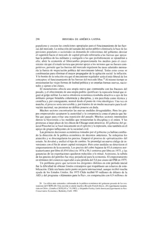 298 HISTORIA DE AMÉRICA LATINA
populismo y creasen las condiciones apropiadas para el funcionamiento de las fuer-
zas del mercado. La reducción del tamaño del sector público eliminaría la base de las
presiones populares o sectoriales en demanda de concesiones del gobierno; desviar
el superávit hacia el mercado de capital privado reforzaría a las fuerzas que apoya-
ban la política de los militares y castigaría a las que probablemente se opondrían a
ella; abrir la economía al librecambio proporcionaría los medios para el creci-
miento sin que el estado tuviera que prestar apoyo a los sectores que no fuesen com-
petitivos; permitir que las fuerzas del mercado regulasen las tasas salariales merma-
ría la fuerza de negociación política del movimiento laboral. Todas estas cosas se
combinarían para eliminar el mayor propagador de la agitación social: la inflación.
Y lo bonito de la solución era que el mecanismo regulador sería el más liberal de los
conceptos: el funcionamiento de las fuerzas del mercado libre.28
Al mismo tiempo se
erosionarían las viejas formas de lealtad política y se crearían formas nuevas, nacio-
nales y ajenas a las clases.
El monetarismo ofrecía una utopía nueva que contrastaba con los fracasos del
pasado, y el ofrecimiento de una utopía podría «justificar» la represión brutal que si-
guió al golpe militar. La nueva ortodoxia económica resultaba atractiva a ojos de los
militares porque brindaba coherencia y disciplina, y era percibida como técnica y
científica y, por consiguiente, neutral desde el punto de vista ideológico. Una vez en
marcha, el proceso sería irreversible y, por tratarse de un medio necesario para la sal-
vación nacional, sus premisas no debían ponerse en duda.
Muchos sectores encontrarían las nuevas medidas desagradables. Pero los gru-
pos empresariales aceptaron la austeridad y la competencia como el precio que ha-
bía que pagar para evitar una repetición del pasado. Muchos sectores intermedios
dieron la bienvenida a las medidas que restaurarían la disciplina y el orden. Y las
promesas a largo plazo de los chicos de Chicago eran atractivas. El gobierno del ge-
neral Pinochet no se basó únicamente en el ejército y la represión, sino también en el
apoyo de grupos influyentes de la sociedad civil.
Las primeras decisiones económicas tomadas por el gobierno ya habían cambia-
do la dirección de la política económica de decenios anteriores. Se redujeron los
aranceles y se descongelaron los precios. Empezó el proceso de «privatización» del
estado. Se devaluó y unificó el tipo de cambio. Se promulgó un nuevo código de in-
versiones con el fin de atraer capital extranjero. Pero estas medidas no detuvieron el
empeoramiento de la economía. Los precios del cobre bajaron de 93,4 centavos nor-
teamericanos por libra (0,454 kilos) en 1974 a 56,1 centavos por libra en 1975, y las
ganancias de las exportaciones quedaron reducidas a la mitad. Asimismo, la subida
de los precios del petróleo fue muy perjudicial para la economía. El empeoramiento
en términos del comercio equivalió a una pérdida del 5,6 por ciento del PIB en 1975.
Un problema grave que tuvieron los dirigentes chilenos en este período inicial
fue la dificultad de obtener fondos extranjeros que respaldasen un esfuerzo de esta-
bilización. Chile era hasta cierto punto un paria internacional, aunque recibió mucha
ayuda de los Estados Unidos. En 1975 Chile recibió 93 millones de dólares de la
AID y del programa «Alimentos para la Paz», en comparación con 6,9 millones de
28. La crítica más sostenida e informada de la política económica del gobierno procede de los eco-
nomistas del CIEPLAN. Esta sección se atiene mucho a Ricardo French-Davis, «El experimento moneta-
rista en Chile», Estudios CIEPLAN n.° 9 (1982); y Alejandro Foxley, Latín American Experiments ín Neo-
Conservative Economics, Berkeley, Calif. 1983.
 