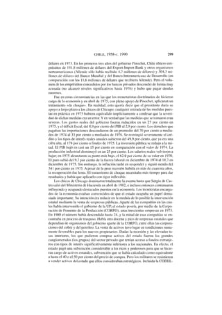 CHILE, 1958-c. 1990 299
dólares en 1973. En los primeros tres años del gobierno Pinochet, Chile obtuvo em-
préstitos de 141,8 millones de dólares del Export-Import Bank y otros organismos
norteamericanos (Allende sólo había recibido 4,7 millones de dólares) y 304,3 mi-
llones de dólares del Banco Mundial y del Banco Interamericano de Desarrollo (en
comparación con los 11,6 millones de dólares que recibiera Allende). Pero el volu-
men de los empréstitos concedidos por los bancos privados descendió de forma muy
acusada (no alcanzó niveles significativos hasta 1976) y hubo que pagar deudas
enormes.
Fue en estas circunstancias en las que los monetarístas doctrinarios de hicieron
cargo de la economía y en abril de 1975, con pleno apoyo de Pinochet, aplicaron un
tratamiento «de choque». En realidad, esto quería decir que el presidente daría su
apoyo a largo plazo a los chicos de Chicago; cualquier retirada de las medidas pues-
tas en práctica en 1975 hubiera equivalido implícitamente a confesar que la severi-
dad de dichas medidas era un error. Y en verdad que las medidas que se tomaron eran
severas. Los gastos reales del gobierno fueron reducidos en un 27 por ciento en
1975, y el déficit fiscal, del 8,9 por ciento del PIB al 2,9 por ciento. Los derechos que
pagaban las importaciones descendieron de un promedio del 70 por ciento a media-
dos de 1974 al 33 por ciento a mediados de 1976. Se restringió severamente el cré-
dito y los tipos de interés reales anuales subieron del 49,9 por ciento, que ya era una
cifra alta, al 178 por ciento a finales de 1975. La inversión pública se redujo a la mi-
tad. El PIB bajó en casi un 15 por ciento en comparación con el valor de 1974. La
producción industrial disminuyó en un 25 por ciento. Los salarios reales volvieron a
bajar; en 1975 alcanzaron su punto más bajo, el 62,9 por ciento de su valor en 1970.
El paro subió del 9,7 por ciento de la fuerza laboral en diciembre de 1974 al 18,7 en
diciembre de 1975. Sin embargo, la inflación tardó en responder y siguió siendo del
341 por ciento en 1975. A pesar de la peor recesión habida en más de cuarenta años,
la recuperación fue lenta. El tratamiento de choque necesitaba más tiempo para dar
resultados y había que aplicarlo con rigor inflexible.
Los chicos de Chicago dominaron totalmente la escena hasta que Sergio de Cas-
tro salió del Ministerio de Hacienda en abril de 1982, e incluso entonces continuaron
influyendo y ocupando destacados puestos en la economía. Los tecnócratas encarga-
dos de la economía estaban convencidos de que el estado ocupaba un papel dema-
siado importante. Su intención era reducir en la medida de lo posible la intervención
estatal mediante la venta de empresas públicas. Aparte de las compañías en las cua-
les había intervenido el gobierno de la UP, el estado poseía, por medio de la Corpo-
ración de Fomento de la Producción (CORFO), unas trescientas empresas en 1973.
En 1980 el número había descendido hasta 24, y la mitad de esas compañías se en-
contraba en proceso de traspaso. Había otra docena y pico de empresas estatales que
dependían de organismos del gobierno aparte de la CORFO, entre ellas las corpora-
ciones del cobre y del petróleo. La venta de activos tuvo lugar en condiciones suma-
mente favorables para los nuevos propietarios. Dadas la recesión y las elevadas ta-
sas interiores, los que pudieron comprar activos del estado fueron los grandes
conglomerados (los grupos) del sector privado que tenían acceso a fondos extranje-
ros con tipos de interés significativamente inferiores a los nacionales. En efecto, el
estado pagó una subvención considerable a los ricos y poderosos para que se hicie-
ran cargo de activos estatales, subvención que se había calculado como equivalente
a hasta el 40 o el 50 por ciento del precio de compra. Pero los militares se resistieron
a vender activos del estado que ellos consideraban estratégicos. Incluida la CODEL-
 