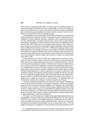 300 HISTORIA DE AMÉRICA LATINA
CO, es decir, la corporación del cobre, los ingresos de las compañías estatales en
1982 aún ascendían a alrededor del 25 por ciento del PIB. Los chicos de Chicago to-
paron con la oposición de un sector del estamento militar que seguía considerando
que el control por parte del gobierno de ciertos servicios y sectores vitales era nece-
sario para el mantenimiento de la seguridad nacional.
Los partidarios de las economías de mercado libre fomentaron la intensificación
de la concentración económica en Chile. Un puñado de grupos multisectoriales do-
minaban los sectores bancario, financiero, industrial y de las exportaciones agríco-
las. Dos conglomerados, los grupos Cruzat-Larrain y Javier Vial, revestían especial
importancia y dominaron el sistema bancario privado hasta el hundimiento econó-
mico de 1982-1983. Tenían acceso a las finanzas internacionales y ello les daba ven-
tajas y beneficios inmensos. Se calcula que los grupos principales obtuvieron bene-
ficios de 800 millones de dólares entre 1977 y 1980 por el simple procedimiento de
pedir empréstitos en el exterior y prestar de nuevo el dinero en el país con unos tipos
de interés que variaron del 100 por ciento en 1976 al 30 por ciento en 1978 por en-
cima de los tipos internacionales. Estos beneficios eran bastante más elevados que el
coste de las empresas y bancos estatales que volvieron a venderse al sector privado
entre 1973 y 1978.
Se ha calculado que a finales de 1978 cinco conglomerados económicos contro-
laban el 53 por ciento de los activos totales de las 250 mayores empresas privadas de
Chile. Estos cinco conglomerados, más otros cuatro, controlaban el 82 por ciento de
los activos del sistema bancario chileno, el 60 por ciento del total de créditos banca-
rios y el 64 por ciento de los empréstitos efectuados por instituciones financieras.29
Los conglomerados crecieron a un ritmo vertiginoso y obtuvieron beneficios inespe-
rados, toda vez que los bancos extranjeros atraídos por los elevados tipos de interés
de Chile estaban dispuestos a conceder empréstitos a corto plazo, a sabiendas de que
el destino económico del gobierno estaba tan ligado al modelo de Chicago, que aten-
der a los compromisos internacionales sería la prioridad máxima aun cuando hubie-
ra una recesión. La abolición del control riguroso de la banca y de las divisas ex-
tranjeras fue el origen de un proceso de concentración y de endeudamiento que
destruiría los cimientos del «milagro» económico inspirado por Chicago.
Un proceso similar de privatización tuvo lugar en el sector agrario. Alrededor de
un tercio de la tierra fue devuelto a sus antiguos propietarios. Aunque aproximada-
mente un 40 por ciento de la tierra fue asignado a los campesinos que la trabajaban,
la falta de acceso a créditos y asistencia técnica obligó a alrededor del 60 por ciento
de ellos a venderla toda. El paro en la agricultura fue significativamente mayor que
en decenios anteriores, y en 1980 las tasas salariales habían descendido hasta más o
menos su nivel de 1965. El apoyo estatal a la agricultura fue reducido drásticamen-
te, aparte del lucrativo sector de la exportación.
El estado se retiró de numerosos campos donde antes había interpretado un pa-
pel importante. El gasto fiscal como porcentaje del PIB bajó del 29,1 por ciento en
1972 al 19,7 por ciento en 1978. Hubo reducciones significativas de los gastos so-
ciales per cápita en educación, sanidad, seguridad social y vivienda. Las inversiones
del gobierno disminuyeron drásticamente, en casi la mitad entre 1970 y 1978. Los
fondos de pensiones se traspasaron al sector privado en una masiva afluencia de li-
29. Fernando Dahse, El mapa de la extrema riqueza, Santiago, 1979. La parte de los recursos finan-
cieros depositada en instituciones privadas subió del 11 por ciento en 1970 al 64,7 por ciento en 1979.
 