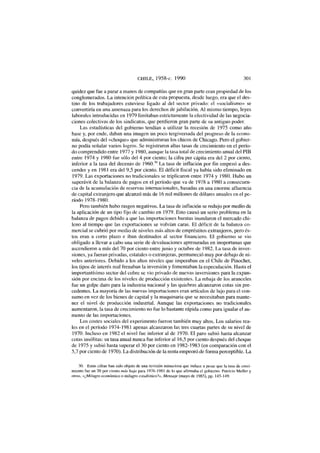 CHILE, 1958-c. 1990 301
quidez que fue a parar a manos de compañías que en gran parte eran propiedad de los
conglomerados. La intención política de esta propuesta, desde luego, era que el des-
tino de los trabajadores estuviese ligado al del sector privado: el «socialismo» se
convertiría en una amenaza para los derechos de jubilación. Al mismo tiempo, leyes
laborales introducidas en 1979 limitaban estrictamente la efectividad de las negocia-
ciones colectivas de los sindicatos, que perdieron gran parte de su antiguo poder.
Las estadísticas del gobierno tendían a utilizar la recesión de 1975 como año
base y, por ende, daban una imagen un poco tergiversada del progreso de la econo-
mía, después del «choque» que administraran los chicos de Chicago. Pero el gobier-
no podía señalar varios logros. Se registraron altas tasas de crecimiento en el perío-
do comprendido entre 1977 y 1980, aunque la tasa total de crecimiento anual del PIB
entre 1974 y 1980 fue sólo del 4 por ciento; la cifra per cápita era del 2 por ciento,
inferior a la tasa del decenio de 1960.30
La tasa de inflación por fin empezó a des-
cender y en 1981 era del 9,5 por ciento. El déficit fiscal ya había sido eliminado en
1979. Las exportaciones no tradicionales se triplicaron entre 1974 y 1980. Hubo un
superávit de la balanza de pagos en el período que va de 1978 a 1980 a consecuen-
cia de la acumulación de reservas internacionales, basadas en una enorme afluencia
de capital extranjero que alcanzó más de 16 mil millones de dólares anuales en el pe-
ríodo 1978-1980.
Pero también hubo rasgos negativos. La tasa de inflación se redujo por medio de
la aplicación de un tipo fijo de cambio en 1979. Esto causó un serio problema en la
balanza de pagos debido a que las importaciones baratas inundaron el mercado chi-
leno al tiempo que las exportaciones se volvían caras. El déficit de la balanza co-
mercial se cubrió por medio de niveles más altos de empréstitos extranjeros, pero és-
tos eran a corto plazo e iban destinados al sector financiero. El gobierno se vio
obligado a llevar a cabo una serie de devaluaciones apresuradas en inoportunas que
ascendieron a más del 70 por ciento entre junio y octubre de 1982. La tasa de inver-
siones, ya fueran privadas, estatales o extranjeras, permaneció muy por debajo de ni-
veles anteriores. Debido a los altos niveles que imperaban en el Chile de Pinochet,
los tipos de interés real frenaban la inversión y fomentaban la especulación. Hasta el
importantísimo sector del cobre se vio privado de nuevas inversiones para la expan-
sión por encima de los niveles de producción existentes. La rebaja de los aranceles
fue un golpe duro para la industria nacional y las quiebras alcanzaron cotas sin pre-
cedentes. La mayoría de las nuevas importaciones eran artículos de lujo para el con-
sumo en vez de los bienes de capital y la maquinaria que se necesitaban para mante-
ner el nivel de producción industrial. Aunque las exportaciones no tradicionales
aumentaron, la tasa de crecimiento no fue lo bastante rápida como para igualar el au-
mento de las importaciones.
Los costes sociales del experimento fueron también muy altos. Los salarios rea-
les en el período 1974-1981 apenas alcanzaron las tres cuartas partes de su nivel de
1970. Incluso en 1982 el nivel fue inferior al de 1970. El paro subió hasta alcanzar
cotas insólitas: su tasa anual nunca fue inferior al 16,5 por ciento después del choque
de 1975 y subió hasta superar el 30 por ciento en 1982-1983 (en comparación con el
5,7 por ciento de 1970). La distribución de la renta empeoró de forma perceptible. La
30. Estas cifras han sido objeto de una revisión minuciosa que induce a pesar que la tasa de creci-
miento fue un 20 por ciento más baja para 1976-1981 de lo que afirmaba el gobierno. Patricio Meller y
otros, «¿Milagro económico o milagro estadístico?», Mensaje (mayo de 1985), pp. 145-149.
 