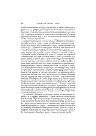 302 HISTORIA DE AMERICA LATINA
media de consumo mensual del 20 por ciento más pobre de unidades domésticas des-
cendió en un 31,1 por ciento entre 1969 y 1978, al tiempo que la correspondiente al
20 por ciento más elevado subía en un 15,6 por ciento. La estructura del empleo tam-
bién cambió. El número de trabajadores industriales disminuyó en un 22 por ciento
entre 1970 y 1980, fenómeno que no fue mal recibido por un gobierno que se oponía
a un movimiento sindical fuerte. El sector «no estructurado» del empleo creció en un
13,3 por ciento en el mismo período.
Aunque las señales de aviso ya eran visibles en 1980 para quienes quisieran leer-
las, el régimen siguió confiando y se habló de milagro económico. El aislamiento in-
ternacional de Chile iba a menos a medida que se desvanecía el recuerdo del golpe.
Por otra parte, la escena política interior estaba tranquila. Una nueva Constitución y
un plebiscito en 1980 expresaron la decisión del gobierno de seguir durante todo el
tiempo que hiciese falta para asegurarse del buen resultado de sus reformas.
Varios factores ayudan a explicar la consolidación del poder del régimen de Pi-
nochet. En primer lugar, el golpe fue apoyado por amplios sectores de la sociedad, y
el miedo a que volviese el desorden de los años de la UP hizo que muchas personas
continuaran siendo leales al nuevo gobierno aunque los beneficios prometidos no se
hicieran realidad. En segundo lugar, el gobierno era excepcionalmente despiadado.
Debido a la creación de una poderosa policía secreta, la DINA, oponerse al gobier-
no era un delito cuyas consecuencias fácilmente podían ser la tortura, el exilio o la
muerte. Como mínimo tres destacados chilenos fueron víctimas de intentos de asesi-
nato perpetrados en el extranjero por agentes de la DINA. Dos lograron su propósi-
to: el del general Prats en Buenos Aires en 1974, y el de Orlando Letelier, eficaz y
respetado líder de la oposición en el exilio, en Washington en 1976; uno fracasó, el
que iba dirigido contra el respetado y moderado líder del PDC Bernardo Leighton.
En tercer lugar, el proceso de concentración económica dio al gobierno poderosos
patrocinadores. En cuarto lugar, aunque muchos gobiernos extranjeros esquivaban a
Chile, los bancos internacionales no siguieron su ejemplo y, a partir de mediados del
decenio de 1970, el régimen de Pinochet dispuso siempre de las finanzas exteriores
que necesitaba para administrar la economía. En quinto lugar, la forma en que Pino-
chet personalizó el poder y concentró la autoridad en sus propias manos dio solidez
dictatorial al régimen. Pinochet manipuló a los militares y a los grupos civiles de un
modo que revelaba gran astucia política. Los posibles rivales militares no duraban
mucho. El estamento militar como tal no cumplía ninguna función directiva, pero era
bien recompensado en el plano material. Los civiles participaban en el gobierno a tí-
tulo individual y no como representantes de grupos poderosos. Pinochet practicaba
la máxima de «divide y vencerás».
En el otro bando, la oposición se veía dividida y acosada. Muchos de los principa-
les líderes de los partidos y sindicatos de la UP fueron muertos o se exiliaron después
del golpe. Aunque el PDC sufrió menos, pronto fue suspendido y algunos de sus líderes
tuvieron que exiliarse. Las leyes hacían que la actividad política fuese virtualmente im-
posible. La oposición empleaba mucho tiempo en tratar de analizar lo que salió mal en
1973, pero el proceso de atribuir culpas no contribuía a unirla. Hasta 1975 no se pro-
nunció la Iglesia en contra del gobierno. La prensa y los demás medios de comunicación
no estaban sólo estrictamente controlados, sino que también se usaban para transmitir la
propaganda gubernamental. Las universidades fueron puestas bajo control militar, se
prohibieron ciertas disciplinas y muchos catedráticos y estudiantes fueron expulsados.
Los sindicatos fueron «intervenidos», divididos y controlados de forma parecida.
 