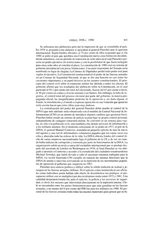 CHILE, 1958-c. 1990 303
Se utilizaron dos plebiscitos para dar la impresión de que se consultaba al país.
En 1978 se preguntó a los chilenos si apoyaban al general Pinochet ante la agresión
internacional. Según fuentes oficiales, el 75 por ciento de ellos respondió que sí. En
1980 se pidió al país que aprobara una Constitución nueva cuya forma era decidida-
mente autoritaria, con un período de transición de ocho años en el cual Pinochet ejer-
cería un poder ejecutivo sin restricciones y con la posibilidad de que fuera reelegido
para otros ocho años al concluir el plazo. La constitución de 1980 creó un sistema de
gobierno presidencial con pocas limitaciones. Una parte importante del Senado sería
nombrada en lugar de elegida. La Cámara de Diputados perdió todo poder real para
vigilar al ejecutivo. La Constitución institucionalizó el poder de las fuerzas armadas
en un Consejo de Seguridad Nacional, al que se dio una función en casi todas las
cuestiones importantes y un papel decisivo en los asuntos constitucionales. El prin-
cipio del control civil sobre el estamento militar fue abolido a todos los efectos. El
gobierno afirmó que los resultados del plebiscito sobre la Constitución, en el cual
participó el 93,1 por ciento del total del electorado, fueron del 67 por ciento a favor,
el 30 por ciento en contra y el resto anulado o en blanco. Sin embargo, la falta de re-
gistros, el control total del proceso electoral por parte del gobierno, la masiva pro-
paganda oficial, las insignificantes protestas de la oposición y, sin duda alguna, el
fraude, la intimidación y el miedo a expresar oposición en una votación que quizá no
sería secreta hacen que estas cifras sean muy dudosas.
La centralización del poder del general Pinochet debía mucho al control de la
DINA (que más adelante sería rebautizada con el nombre de Central Nacional de In-
formaciones [CNI] en un intento de introducir algunos cambios que quedaran bien).
Pinochet había creado un sistema de policía secreta bajo su propio control personal,
independiente de cualquier estructura militar. Se convirtió en un sistema para vigi-
lar, no sólo a la población civil, sino también a los demás servicios de información y
a los militares mismos. En el momento culminante de su poder en 1977, el jefe de la
DINA, el general Manuel Contreras, mandaba un pequeño ejército de más de nueve
mil agentes y una red de informadores voluntarios pagados que era varias veces esa
cifra y abarcaba toda las esferas de la vida. La DINA obtenía fondos del control ilí-
cito de varias empresas nacionalizadas bajo el gobierno de la UP, y de vez en cuan-
do había indicios de corrupción y extorsión por parte de funcionarios de la DINA. La
organización sufrió un revés a causa del escándalo internacional que se produjo des-
pués del asesinato de Letelier en Washington en 1976; al final Pinochet se vio obli-
gado a destituir a Contreras y acceder a la extradición del ciudadano estadounidense
Michael Townley, que había llevado a cabo el asesinato mientras trabajaba para la
DINA. La recién bautizada CNI cumplía en esencia las mismas funciones que la
DINA de antaño e intervino activamente en la represión de los movimientos popula-
res de oposición al gobierno que surgieron en 1983.
Pinochet tuvo astucia política y edificó sobre la sólida tradición de lealtad y je-
rarquía en las fuerzas armadas chilenas. Ni el ejército como institución ni sus oficia-
les como individuos jamás habían sido objeto de desembolsos tan pródigos: el pre-
supuesto militar casi se multiplicó por dos en términos reales entre 1973 y 1981. Una
cantidad desproporcionada fue para el ejército, la policía y los servicios de seguri-
dad, es decir, los sectores que intervenían directamente en la represión interna. Chi-
le se encontraba entre los países latinoamericanos que más gastaban en las fuerzas
armadas, y no menos del 6 por ciento del PIB fue para los militares en 1980. El per-
sonal de las fuerzas armadas tenía todas las razones materiales para pensar que su fu-
 