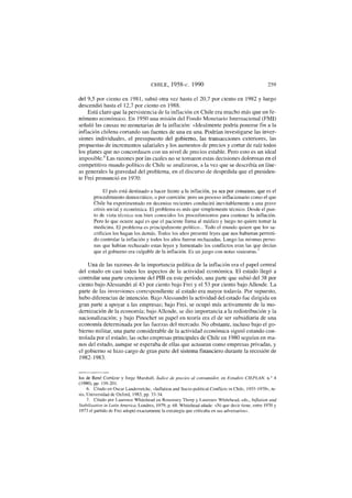 CHILE, 1958-c. 1990 259
del 9,5 por ciento en 1981, subió otra vez hasta el 20,7 por ciento en 1982 y luego
descendió hasta el 12,7 por ciento en 1988.
Está claro que la persistencia de la inflación en Chile era mucho más que un fe-
nómeno económico. En 1950 una misión del Fondo Monetario Internacional (FMI)
señaló las causas no monetarias de la inflación: «Idealmente podría ponerse fin a la
inflación chilena cortando sus fuentes de una en una. Podrían investigarse las inver-
siones individuales, el presupuesto del gobierno, las transacciones exteriores, las
propuestas de incrementos salariales y los aumentos de precios y cortar de raíz todos
los planes que no concordasen con un nivel de precios estable. Pero esto es un ideal
imposible.6
Las razones por las cuales no se tomaron estas decisiones dolorosas en el
competitivo mundo político de Chile se analizaron, a la vez que se describía en líne-
as generales la gravedad del problema, en el discurso de despedida que el presiden-
te Frei pronunció en 1970:
El país está destinado a hacer frente a la inflación, ya sea por consenso, que es el
procedimiento democrático, o por coerción: pero un proceso inflacionario como el que
Chile ha experimentado en decenios recientes conducirá inevitablemente a una grave
crisis social y económica. El problema es más que simplemente técnico. Desde el pun-
to de vista técnico son bien conocidos los procedimientos para contener la inflación.
Pero lo que ocurre aquí es que el paciente llama al médico y luego no quiere tomar la
medicina. El problema es principalmente político... Todo el mundo quiere que los sa-
crificios los hagan los demás. Todos los años presenté leyes que nos hubieran permiti-
do controlar la inflación y todos los años fueron rechazadas. Luego las mismas perso-
nas que habían rechazado estas leyes y fomentado los conflictos eran las que decían
que el gobierno era culpable de la inflación. Es un juego con notas siniestras.
Una de las razones de la importancia política de la inflación era el papel central
del estado en casi todos los aspectos de la actividad económica. El estado llegó a
controlar una parte creciente del PIB en este período, una parte que subió del 38 por
ciento bajo Alessandri al 43 por ciento bajo Frei y el 53 por ciento bajo Allende. La
parte de las inversiones correspondiente al estado era mayor todavía. Por supuesto,
hubo diferencias de intención. Bajo Alessandri la actividad del estado fue dirigida en
gran parte a apoyar a las empresas; bajo Frei, se ocupó más activamente de la mo-
dernización de la economía; bajo Allende, se dio importancia a la redistribución y la
nacionalización; y bajo Pinochet su papel en teoría era el de ser subsidiaria de una
economía determinada por las fuerzas del mercado. No obstante, incluso bajo el go-
bierno militar, una parte considerable de la actividad económica siguió estando con-
trolada por el estado; las ocho empresas principales de Chile en 1980 seguían en ma-
nos del estado, aunque se esperaba de ellas que actuaran como empresas privadas, y
el gobierno se hizo cargo de gran parte del sistema financiero durante la recesión de
1982-1983.
los de Rene Cortázar y Jorge Marshall, índice de precios al consumidor, en Estudios C1EPLAN, n.° 4
(1980), pp. 159-201.
6. Citado en Osear Landerretche, «Inflation and Socio-polítical Conflicts in Chile, 1955-1970», te-
sis, Universidad de Oxford, 1983, pp. 33-34.
7. Citado por Laurence Whitehead en Rosemary Thorp y Laurence Whítehead, eds., Inflation and
Stabilisation in Latin America, Londres, 1979, p. 68. Whitehead añade: «Ni que decir tiene, entre 1970 y
1973 el partido de Frei adoptó exactamente la estrategia que criticaba en sus adversarios».
 