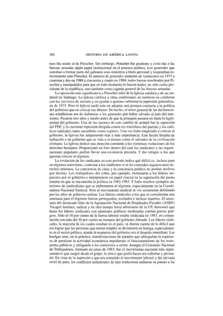 304 HISTORIA DE AMÉRICA LATINA
turo iba unido al de Pinochet. Sin embargo, Pinochet fue prudente y evitó dar a las
fuerzas armadas algún papel institucional en el proceso político. Los generales que
entraban a formar parte del gabinete eran ministros a título personal y respondían es-
trictamente ante Pinochet. El número de generales aumentó de veinticinco en 1973 a
cuarenta y dos en 1980 y cincuenta y cuatro en 1984; todos fueron nombrados por Pi-
nochet y manipulados para que en todo momento le fuesen leales, no sólo como pre-
sidente de la república, sino también como capitán general de las fuerzas armadas.
La oposición más significativa a Pinochet salió de la Iglesia católica y de su car-
denal en Santiago. La Iglesia católica y otras confesiones no tardaron en colaborar
con los servicios de socorro y en ayudar a quienes sufrieron la represión generaliza-
da de 1973. Pero la Iglesia tardó más en adoptar una postura contraria a la política
del gobierno que en criticar sus abusos. De hecho, el tenor general de las declaracio-
nes estadísticas era de alabanzas a los generales por haber salvado al país del mar-
xismo. Pasaron tres años y medio antes de que la jerarquía pusiera en duda la legiti-
midad del gobierno. Una de las razones de este cambio de actitud fue la supresión
del PDC y la creciente represión dirigida contra los miembros del partido y los cató-
licos radicales, tanto sacerdotes como seglares. Una vez hubo empezado a criticar al
gobierno, la Iglesia fue adquiriendo más y más importancia. Este hecho llenaba de
turbación a un gobierno que se veía a sí mismo como el salvador de la civilización
cristiana. La Iglesia dedicó una atención constante a las continuas violaciones de los
derechos humanos. Proporcionó un foro dentro del cual los sindicatos y las organi-
zaciones populares podían llevar una existencia precaria. Y dio refugio a los que
querían criticar al régimen.
La evolución de los sindicatos en este período indica qué difícil es, incluso para
un régimen autoritario, controlar a los sindicatos si se les conceden siquiera unos de-
rechos mínimos. La conciencia de clase y la conciencia política no podían abolirse
por decreto. Los trabajadores del cobre, por ejemplo, rechazaron a los líderes im-
puestos por el gobierno e interpretaron un papel crucial en la superación del punto
muerto en que se encontraba la política en 1982-1983. Y hubo muchos ejemplos an-
teriores de sindicalistas que se enfrentaron al régimen, especialmente en la Coordi-
nadora Nacional Sindical. Pero el movimiento sindical se vio seriamente debilitado
por los años de gobierno militar. Los líderes sindicales a los que se consideraba una
amenaza para el régimen fueron perseguidos, exiliados e incluso muertos. El asesi-
nato del destacado líder de la Agrupación Nacional de Empleados Fiscales (ANEF)
Tucapel Jiménez, radical y en otro tiempo feroz adversario de la UP, demostró que
hasta los líderes sindicales con opiniones políticas moderadas corrían graves peli-
gros. Sólo el 10 por ciento de la fuerza laboral estaba sindicada en 1983, en compa-
ración con más del 30 por ciento en tiempos del gobierno Allende. Los líderes sindi-
cales, la mayoría de los cuales estaban en el paro, se dieron cuenta de lo difícil que
era lograr que las personas que tenían empleo se declarasen en huelga, especialmen-
te en el sector público, donde la respuesta del gobierno era el despido inmediato. Las
huelgas eran, en la práctica, manifestaciones de parados que albergaban la esperan-
za de paralizar la actividad económica impidiendo el funcionamiento de los trans-
portes públicos y obligando a los comercios a cerrar. Aunque el Comando Nacional
de Trabajadores, formado en junio de 1983, fue el movimiento nacional más repre-
sentativo que surgió desde el golpe, lo único que podía hacer era exhortar y persua-
dir. En vista de la represión a que era sometido el movimiento laboral y del elevado
nivel de paro, los conflictos industriales de tipo tradicional cedieron su puesto a las
 