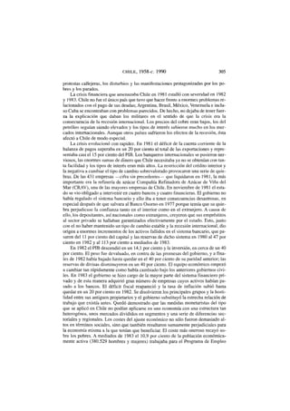 CHILE, 1958-c. 1990 305
protestas callejeras, los disturbios y las manifestaciones protagonizadas por los po-
bres y los parados.
La crisis financiera que amenazaba Chile en 1981 estalló con severidad en 1982
y 1983. Chile no fue el único país que tuvo que hacer frente a enormes problemas re-
lacionados con el pago de sus deudas; Argentina, Brasil, México, Venezuela e inclu-
so Cuba se encontraban con problemas parecidos. De hecho, no dejaba de tener fuer-
za la explicación que daban los militares en el sentido de que la crisis era la
consecuencia de la recesión internacional. Los precios del cobre eran bajos, los del
petróleo seguían siendo elevados y los tipos de interés subieron mucho en los mer-
cados internacionales. Aunque otros países sufrieron los efectos de la recesión, ésta
afectó a Chile de modo especial.
La crisis evolucionó con rapidez. En 1981 el déficit de la cuenta corriente de la
balanza de pagos superaba en un 20 por ciento al total de las exportaciones y repre-
sentaba casi el 15 por ciento del PIB. Los banqueros internacionales se pusieron ner-
viosos, las enormes sumas de dinero que Chile necesitaba ya no se obtenían con tan-
ta facilidad y los tipos de interés eran más altos. La restricción del crédito interior y
la negativa a cambiar el tipo de cambio sobrevalorado provocaron una serie de quie-
bras. De las 431 empresas —cifra sin precedentes— que liquidaron en 1981, la más
importante era la refinería de azúcar Compañía Refinadora de Azúcar de Viña del
Mar (CRAV), una de las mayores empresas de Chile. En noviembre de 1981 el esta-
do se vio obligado a intervenir en cuatro bancos y cuatro financieras. El gobierno no
había regulado el sistema bancario y ello iba a tener consecuencias desastrosas, en
especial después de que salvara al Banco Osorno en 1977 porque temía que su quie-
bra perjudicase la confianza tanto en el interior como en el extranjero. A causa de
ello, los depositantes, así nacionales como extranjeros, creyeron que sus empréstitos
al sector privado se hallaban garantizados efectivamente por el estado. Esto, junto
con el no haber mantenido un tipo de cambio estable y la recesión internacional, dio
origen a enormes incrementos de los activos fallidos en el sistema bancario, que pa-
saron del 11 por ciento del capital y las reservas de dicho sistema en 1980 al 47 por
ciento en 1982 y al 113 por ciento a mediados de 1983.
En 1982 el PIB descendió en un 14,1 por ciento y la inversión, en cerca de un 40
por ciento. El peso fue devaluado, en contra de las promesas del gobierno, y a fina-
les de 1982 había bajado hasta quedar en el 40 por ciento de su paridad anterior; las
reservas de divisas disminuyeron en un 40 por ciento. El equipo económico empezó
a cambiar tan rápidamente como había cambiado bajo los anteriores gobiernos civi-
les. En 1983 el gobierno se hizo cargo de la mayor parte del sistema financiero pri-
vado y de esta manera adquirió gran número de empresas cuyos activos habían pa-
sado a los bancos. El déficit fiscal reapareció y la tasa de inflación subió hasta
quedar en un 20 por ciento en 1982. Se disolvieron los principales grupos y la hosti-
lidad entre sus antiguos propietarios y el gobierno substituyó la estrecha relación de
trabajo que existía antes. Quedó demostrado que las medidas monetaristas del tipo
que se aplicó en Chile no podían aplicarse en una economía con una estructura tan
heterogénea, unos mercados divididos en segmentos y una serie de diferencias sec-
toriales y regionales. Los costes del ajuste económico no sólo fueron demasiado al-
tos en términos sociales, sino que también resultaron sumamente perjudiciales para
la economía misma a la que tenían que beneficiar. El coste más oneroso recayó so-
bre los pobres. A mediados de 1983 el 10,9 por ciento de la población económica-
mente activa (380.529 hombres y mujeres) trabajaba para el Programa de Empleo
 