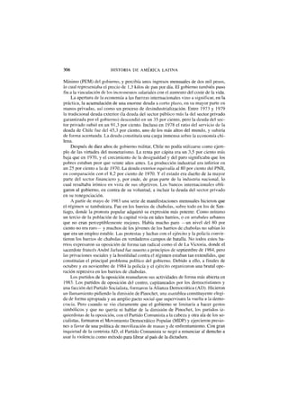 306 HISTORIA DE AMERICA LATINA
Mínimo (PEM) del gobierno, y percibía unos ingresos mensuales de dos mil pesos,
lo cual representaba el precio de 1,3 kilos de pan por día. El gobierno también puso
fin a la vinculación de los incrementos salariales con el aumento del coste de la vida.
La apertura de la economía a las fuerzas internacionales vino a significar, en la
práctica, la acumulación de una enorme deuda a corto plazo, en su mayor parte en
manos privadas, así como un proceso de desindustrialización. Entre 1973 y 1979
la tradicional deuda exterior (la deuda del sector público más la del sector privado
garantizada por el gobierno) descendió en un 35 por ciento, pero la deuda del sec-
tor privado subió en un 91,3 por ciento. Incluso en 1978 el ratio del servicio de la
deuda de Chile fue del 45,3 por ciento, uno de los más altos del mundo, y subiría
de forma acentuada. La deuda constituía una carga inmensa sobre la economía chi-
lena.
Después de diez años de gobierno militar, Chile no podía utilizarse como ejem-
plo de las virtudes del monetarismo. La renta per cápita era un 3,5 por ciento más
baja que en 1970, y el crecimiento de la desigualdad y del paro significaba que los
pobres estaban peor que veinte años antes. La producción industrial era inferior en
un 25 por ciento a la de 1970. La deuda exterior equivalía al 80 por ciento del PNB,
en comparación con el 8,2 por ciento de 1970. Y el estado era dueño de la mayor
parte del sector financiero y, por ende, de gran parte de la industria nacional, lo
cual resultaba irónico en vista de sus objetivos. Los bancos internacionales obli-
garon al gobierno, en contra de su voluntad, a incluir la deuda del sector privado
en su renegociación.
A partir de mayo de 1983 una serie de manifestaciones mensuales hicieron que
el régimen se tambaleara. Fue en los barrios de chabolas, sobre todo en los de San-
tiago, donde la protesta popular adquirió su expresión más potente. Como mínimo
un tercio de la población de la capital vivía en tales barrios, o en arrabales urbanos
que no eran perceptiblemente mejores. Había mucho paro —un nivel del 80 por
ciento no era raro— y muchos de los jóvenes de los barrios de chabolas no sabían lo
que era un empleo estable. Las protestas y luchas con el ejército y la policía convir-
tieron los barrios de chabolas en verdaderos campos de batalla. No todos estos ba-
rrios expresaron su oposición de forma tan radical como el de La Victoria, donde el
sacerdote francés André Jarland fue muerto a principios de septiembre de 1984, pero
las privaciones sociales y la hostilidad contra el régimen estaban tan extendidas, que
constituían el principal problema político del gobierno. Debido a ello, a finales de
octubre y en noviembre de 1984 la policía y el ejército organizaron una brutal ope-
ración represiva en los barrios de chabolas.
Los partidos de la oposición reanudaron sus actividades de forma más abierta en
1983. Los partidos de oposición del centro, capitaneados por los democristianos y
una facción del Partido Socialista, formaron la Alianza Democrática (AD). Hicieron
un llamamiento pidiendo la dimisión de Pinochet, una asamblea constituyente elegi-
da de forma apropiada y un amplio pacto social que supervisara la vuelta a la demo-
cracia. Pero cuando se vio claramente que el gobierno se limitaría a hacer gestos
simbólicos y que no quería ni hablar de la dimisión de Pinochet, los partidos iz-
quierdistas de la oposición, con el Partido Comunista a la cabeza y otra ala de los so-
cialistas, formaron el Movimiento Democrático Popular (MDP) y ejercieron presio-
nes a favor de una política de movilización de masas y de enfrentamiento. Con gran
inquietud de la centrista AD, el Partido Comunista se negó a renunciar al derecho a
usar la violencia como método para librar al país de la dictadura.
 