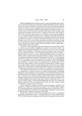 CHILE, 1958-c. 1990 307
Dada la impopularidad del régimen, puede que parezca paradójico que la oposi-
ción estuviera tan dividida, pero organizaría resultaba dificilísimo en Chile. Durante
más de once años a los partidos y movimientos de la oposición les habían negado los
medios de comunicarse con sus partidarios. No tenían acceso regular a la radio, la te-
levisión o la prensa popular, no habían podido organizar elecciones internas y dis-
frutaron sólo de un breve período de actividad relativamente abierta después de que
empezaran las protestas en mayo de 1983. La política se hacía en un vacío. Nadie sa-
bía realmente de cuánto apoyo gozaba tal o cual partido o facción interna de un par-
tido, y si no había ninguna prueba del apoyo, cualquier grupo podía pretender que
era representativo. Durante el primer decenio de dictadura los partidos tuvieron que
concentrarse en sobrevivir y mantener cierto grado de organización interna. Inevita-
blemente, esto les llevó a dar la mayor importancia a las tareas inmediatas en lugar
de a las iniciativas de oposición al régimen, pero también hizo que los partidos tar-
dasen en percatarse de cuántos cambios habían tenido lugar en Chile y cuántas ideas y
medidas políticas había que formular.
Un ciclo de violencia, protesta y represión caracterizó los años posteriores a 1983.
La supervivencia del gobierno dependía de la unidad de las fuerzas armadas. Las
perspectivas de la oposición dependían de la medida en que pudiera crear un acuerdo
amplio sobre la transición a la democracia. En unos momentos en que la mayoría de
los otros regímenes militares —los de Argentina, Uruguay, Brasil, Perú y Ecuador-
habían devuelto el poder a los civiles, el general Pinochet demostró de manera muy
efectiva cómo la autoridad dictatorial podía establecerse incluso en una sociedad con
una tradición de gobierno democrático tan larga como la de Chile. La clave del poder
de Pinochet residía en el control que ejercía sobre un ejército que era disciplinado,
leal a su comandante en jefe y que despreciaba a los políticos civiles. Otro elemento
que contribuía a su supervivencia era la incapacidad de la oposición para unirse y
ofrecer una opción digna de crédito. Pareció que la oposición iba a elaborar esa op-
ción cuando la Iglesia inspiró el Acuerdo Nacional para la Transición hacia la Plena
Democracia en 1985, pero la exclusión del Partido Comunista creó un grave proble-
ma fuera del Acuerdo Nacional y el sectarismo de los partidos creó otro dentro de él.
Si los políticos del país parecían no saber con seguridad cómo debían enfrentar-
se a su presidente, lo mismo les ocurría a los políticos internacionales. El presidente
Pinochet se mostró impávido, incluso desafiante, ante la hostilidad internacional. El
presidente Cárter evitó al régimen y Chile tenía poca prioridad para los Estados Uni-
dos, y a menos que la oposición pudiera producir alguna opción efectiva, existía
siempre el temor de que los marxistas pudieran volver si el general era derribado. Al
presidente Reagan le preocupaba mucho más la América Central que Chile, y, aun-
que los Estados Unidos se mostraron perceptiblemente más fríos con el régimen de
Pinochet a partir de 1985, esa actitud no fue más eficaz en lo que se refiere a influir
en el gobierno, aunque ayudó a Ja oposición.
Con la recuperación económica el gobierno pudo recompensar a algunos de sus
seguidores y restaurar la confianza de las empresas. Como mínimo algunos grupos
de la derecha querían que el propio Pinochet permaneciese en el poder hasta 1997, y
la mayoría apoyaba una continuidad del sistema político autoritario y de la economía
de mercado libre, aunque no fuese bajo el mismo líder.
Después de la recesión de 1982-1983 la recuperación fue firme y sostenida. El
crecimiento aumentó hasta cifrarse en alrededor del 5 por ciento anual de 1986 a
1988, la inflación siguió contenida, el paro descendió hasta quedar en aproximada-
 