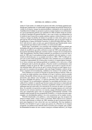 308 HISTORIA DE AMÉRICA LATINA
mente el 12 por ciento y la subida de los precios del cobre y las buenas ganancias pro-
ducidas por exportaciones no tradicionales proporcionaron una posición financiera fa-
vorable en el exterior. Aunque las protestas políticas continuaron con la creación de la
Asamblea de la Civilidad, la oposición no parecía avanzar mucho en sus enfrentamien-
tos con la autoridad del gobierno. En septiembre de 1986 un fallido intento de asesina1
to reforzó el prestigio del general Pinochet y vino a dar la razón a sus afirmaciones en
el sentido de que la oposición no podía controlar a quienes estaban dispuestos a usar la
violencia. Aunque los detalles del intento de asesinato no están claros, parece casi se-
guro que fue obra del Frente Patriótico Manuel Rodríguez, que era un grupo creado con
la aprobación y el apoyo del Partido Comunista. La oposición había dicho que 1986 se-
ría el «año decisivo», pero, en todo caso, pareció demostrar que Pinochet podía vencer
a una oposición que todavía estaba dividida y era relativamente débil.
Desde luego, el presidente y sus consejeros más allegados daban por sentado que
disfrutaban del apoyo de la mayoría de la población, y esperaban con confianza el re-
sultado de un plebiscito que debía celebrarse en enero de 1989 a más tardar para deci-
dir el primer presidente elegido que asumiría el poder al amparo de la Constitución de
1980. Personalmente, Pinochet hubiere preferido una presidencia de dieciséis años a
partir de 1980, pero le persuadieron de que su gobierno sería más legítimo si se pre-
sentaba al electorado para ver su mandato renovado en 1988 o 1989. Se daba por se-
guro que la junta militar propondría a Pinochet como candidato único en el plebiscito,
y aunque los representantes de la fuerza aérea, la policía y la marina dijeron claramen-
te en varias ocasiones que hubieran preferido un candidato civil y más joven, al final
se doblegaron ante la presión del ejército y Pinochet recibió su nombramiento como
candidato a finales de agosto de 1988. Las protestas que levantó en seguida esta deci-
sión deberían haber sido un aviso de que la victoria electoral en modo alguno era se-
gura, pero los consejeros del presidente, sobre todo Sergio Fernández, ministro del In-
terior y arquitecto de la Constitución, confiaban en la victoria el 5 de octubre de 1988.
Esta confianza en el triunfo de Pinochet no pecaba de falta de realismo. Chile era
a la sazón un estado policíaco muy eficiente en el que el gobierno ejercía un poder
enorme. Era posible utilizar toda una serie de tácticas, desde la intimidación hasta la
persuasión, para obtener votos favorables al «sí». Pinochet continuaba disfrutando
del apoyo indudable del ejército, y el ejército gobernaba Chile, especialmente en el
nivel regional. De los gobernadores regionales, las autoridades provinciales y los al-
caldes de las ciudades se esperaba que hiciesen cuanto estuviera en su mano para que
el gobierno obtuviera una mayoría. Asimismo, el gobierno contaba con el control vir-
tualmente total de la televisión, de la mayoría de las emisoras de radio y de los perió-
dicos. Se concedió a la oposición un espacio diario de quince minutos en la televisión
durante las tres semanas anteriores a la votación, aunque difícilmente podía conside-
rarse que compensaba quince años de propaganda gubernamental sostenida. Chile
también estaba gozando de una recuperación económica, y se hacían alusiones inten-
cionadas a la incertidumbre política y las crisis económicas de los estados vecinos.
Pinochet despreciaba a los políticos y creía firmemente que eran incapaces de
lanzar un ataque unido y eficaz contra su autoridad. Había indicios de lo contrario,
los hubo especialmente en febrero de 1988, momento en que la oposición firmó un
pacto para organizar el voto a favor del «no» en el plebiscito. Pero hay tendencia a
decirles a los dictadores lo que se espera que quieran oír y Pinochet no era ninguna
excepción. Los políticos de la derecha fueron excluidos de la campaña, que se halla-
ba firmemente en manos de unos cuantos consejeros militares máximos y de Sergio
 