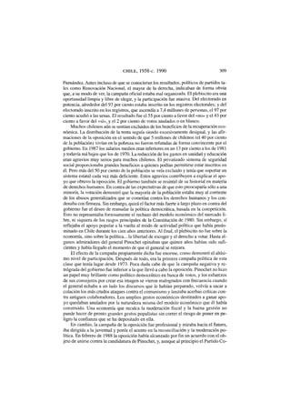 CHILE, 1958-c. 1990 309
Fernández. Antes incluso de que se conocieran los resultados, políticos de partidos ta-
les como Renovación Nacional, el mayor de la derecha, indicaban de forma obvia
que, a su modo de ver, la campaña oficial estaba mal organizada. El plebiscito era una
oportunidad limpia y libre de elegir, y la participación fue masiva. Del electorado en
potencia, alrededor del 93 por ciento estaba inscrito en los registros electorales; y del
electorado inscrito en los registros, que ascendía a 7,4 millones de personas, el 97 por
ciento acudió a las urnas. El resultado fue el 55 por ciento a favor del «no» y el 43 por
ciento a favor del «sí», y el 2 por ciento de votos anulados o en blanco.
Muchos chilenos aún se sentían excluidos de los beneficios de la recuperación eco-
nómica. La distribución de la renta seguía siendo excesivamente desigual, y las afir-
maciones de la oposición en el sentido de que 5 millones de chilenos (el 40 por ciento
de la población) vivían en la pobreza no fueron refutadas de forma convincente por el
gobierno. En 1987 los salarios medios eran inferiores en un 13 por ciento a los de 1981
y todavía má bajos que los de 1970. La reducción de los gastos en sanidad y educación
eran agravios muy serios para muchos chilenos. El privatizado sistema de seguridad
social proporcionaba grandes beneficios a quienes podían permitirse estar inscritos en
él. Pero más del 50 por ciento de la población se veía excluido y tenía que soportar un
sistema estatal cada vez más deficiente. Estos agravios contribuyen a explicar el apo-
yo que obtuvo la oposición. El gobierno también se resintió de su historial en materia
de derechos humanos. En contra de las expectativas de que esto preocuparía sólo a una
minoría, la votación demostró que la mayoría de la población estaba muy al corriente
de los abusos generalizados que se cometían contra los derechos humanos y los con-
denaba con firmeza. Sin embargo, quizá el factor más fuerte a largo plazo en contra del
gobierno fue el deseo de reanudar la política democrática, basada en la competición.
Esto no representaba forzosamente el rechazo del modelo económico del mercado li-
bre, ni siquiera de los rasgos principales de la Constitución de 1980. Sin embargo, sí
reflejaba el apoyo popular a la vuelta al modo de actividad política que había predo-
minado en Chile durante los cien años anteriores. Al final, el plebiscito no fue sobre la
economía, sino sobre la política... la libertad de escoger y el derecho a votar. Hasta al-
gunos admiradores del general Pinochet opinaban que quince años habían sido sufi-
cientes y había llegado el momento de que el general se retirara.
El efecto de la campaña propiamente dicha fue enorme, como demostró el altísi-
mo nivel de participación. Después de todo, era la primera campaña política de esta
clase que tenía lugar desde 1973. Poca duda cabe de que la campaña negativa y re-
trógrada del gobierno fue inferior a la que llevó a cabo la oposición. Pinochet no hizo
un papel muy brillante como político democrático en busca de votos, y los esfuerzos
de sus consejeros por crear esa imagen se vieron malogrados con frecuencia cuando
el general echaba a un lado los discursos que le habían preparado, volvía a sacar a
colación los más crudos ataques contra el comunismo y lanzaba acerbas críticas con-
tra antiguos colaboradores. Los amplios gestos económicos destinados a ganar apo-
yo quedaban anulados por la naturaleza misma del modelo económico que él había
construido. Una economía que recalca la moderación fiscal y la buena gestión no
puede hacer de pronto grandes gestos populistas sin correr el riesgo de poner en pe-
ligro la confianza que se ha depositado en ella.
En cambio, la campaña de la oposición fue profesional y miraba hacia el futuro,
iba dirigida a la juventud y ponía el acento en la reconciliación y la moderación po-
lítica. En febrero de 1988 la oposición había alcanzado por fin un acuerdo con el ob-
jeto de unirse contra la candidatura de Pinochet, y, aunque al principio el Partido Co-
 