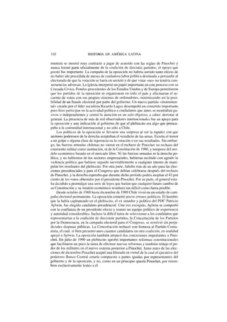 310 HISTORIA DE AMÉRICA LATINA
munista se mostró muy contrario a jugar de acuerdo con las reglas de Pinochet y
nunca formó parte oficialmente de la coalición de dieciséis partidos, el apoyo que
prestó fue importante. La campaña de la oposición no habría surtido tanto efecto de
no haber ido precedida de meses de cuidadosa labor política destinada a persuadir al
electorado de que la votación se haría en secreto y de que votar «no» no tendría con-
secuencias adversas. La Iglesia interpretó un papel importante en este proceso con su
Cruzada Cívica. Fondos procedentes de los Estados Unidos y de Europa permitieron
que los partidos de la oposición se organizaran en todo el país y efectuaran el re-
cuento de votos con sus propios sistemas de ordenadores, minimizando así la posi-
bilidad de un fraude electoral por parte del gobierno. Un nuevo partido «instrumen-
tal» creado por el líder socialista Ricardo Lagos desempeñó un cometido importante
pues hizo participar en la actividad política a ciudadanos que antes se mostraban pa-
sivos o independientes y centró la atención en un solo objetivo, a saber: derrotar al
general. La presencia de más de mil observadores internacionales fue un apoyo para
la oposición y una indicación al gobierno de que el plebiscito era algo que preocu-
paba a la comunidad internacional y no sólo a Chile.
Los políticos de la oposición se llevaron una sorpresa al ver la rapidez con que
sectores poderosos de la derecha aceptaban el veredicto de las urnas. Existía el temor
a un golpe o alguna clase de injerencia en la votación o en sus resultados. Sin embar-
go, las fuerzas armadas chilenas no vieron en el rechazo de Pinochet un rechazo del
estamento militar como institución, ni de la Constitución de 1980, y tampoco del mo-
delo económico basado en el mercado libre. Ni las fuerzas armadas ni la derecha po-
lítica, y no hablemos de los sectores empresariales, hubieran recibido con agrado la
violencia política que hubiese seguido inevitablemente a cualquier intento de mani-
pular los resultados del plebiscito. Por otra parte, faltaba más de un año para las elec-
ciones presidenciales y para el Congreso que debían celebrarse después del rechazo
de Pinochet, y la derecha esperaba que durante dicho período podría ampliar el 43 por
ciento de los votos obtenidos por el presidente Pinochet. Por su parte, el general esta-
ba decidido a promulgar una serie de leyes que harían que cualquier futuro cambio de
su Constitución y su modelo económico resultara tan difícil como fuera posible.
Desde octubre de 1988 hasta diciembre de 1989 Chile vivió en un estado de cam-
paña electoral permanente. La oposición cometió pocos errores políticos. El hombre
que la había capitaneado en el plebiscito, el ex senador y político del PDC Patricio
Aylwin, fue elegido candidato presidencial. Una vez escogido, Aylwin se comportó
con la confianza de un presidente electo y reunió un equipo político de experiencia
y autoridad considerables. Incluso la difícil tarea de seleccionar a los candidatos que
representarían a la coalición de diecisiete partidos, la Concertación de los Partidos
por la Democracia, en la campaña electoral para el Congreso, se resolvió sin perju-
diciales disputas públicas. La Concertación rechazó con firmeza al Partido Comu-
nista, el cual, si bien presentó unos cuantos candidatos en otra coalición, en realidad
apoyó a Aylwin. La oposición también arrancó dos concesiones importantes a Pino-
chet. En julio de 1990 un plebiscito aprobó importantes reformas constitucionales
que facilitaron un poco la tarea de efectuar nuevas reformas y también redujo el po-
der de los militares en el nuevo sistema posterior a Pinochet. Justo antes de las elec-
ciones de diciembre Pinochet aceptó una fórmula eñ virtud de la cual el ejecutivo del
poderoso Banco Central estaría compuesto a partes iguales por representantes del
gobierno y de la oposición, y no, como en un principio quería Pinochet, por miem-
bros exclusivamente leales a él.
 