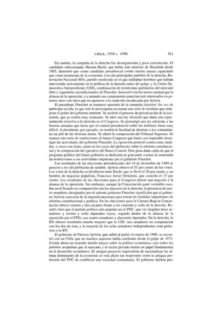 CHILE, 1958-c. 1990 311
En cambio, la campaña de la derecha fue desorganizada y poco convincente. El
candidato seleccionado, Hernán Buchi, que había sido ministro de Hacienda desde
1985, demostró que como candidato presidencial estaba mucho menos capacitado
que como tecnócrata de la economía. Los dos principales partidos de la derecha, Re-
novación Nacional (RN), partido moderado en el que militaban hombres que habían
intervenido activamente en la política de la derecha antes del golpe, y la Unión De-
mocrática Independiente (UDI), combinación de tecnócratas partidarios del mercado
libre y seguidores incondicionales de Pinochet, demostró mucha menos unidad que la
alianza de la oposición, y a menudo sus componentes parecían más interesados en pe-
learse unos con otros que en oponerse a la coalición encabezada por Aylwin.
El presidente Pinochet se mantuvo apartado de la campaña electoral. En vez de
participar en ella, lo que más le preocupaba era tomar una serie de medidas que redu-
jeran el poder del gobierno entrante. Se aceleró el proceso de privatización de la eco-
nomía, que ya estaba muy avanzado. Se ideó una ley electoral que daría una repre-
sentación excesiva a la derecha en el Congreso. Se promulgó una ley referente a las
fuerzas armadas que haría que el control presidencial sobre los militares fuese muy
difícil: el presidente, por ejemplo, no tendría la facultad de destituir a los comandan-
tes en jefe de las diversas armas. Se alteró la composición del Tribunal Supremo. Se
impuso una serie de restricciones al futuro Congreso que haría casi imposible inves-
tigar las actividades del gobierno Pinochet. La oposición protestó contra estas medi-
das, a veces con éxito, como en los casos del plebiscito sobre la reforma constitucio-
nal y la composición del ejecutivo del Banco Central. Pero poca duda cabía de que el
programa político del futuro gobierno se dedicaría en gran parte a tratar de enmendar
las restricciones a sus actividades impuestas por el gobierno Pinochet.
Los resultados de las elecciones presidenciales del 14 de diciembre de 1989 se
parecen a los del plebiscito de octubre. Aylwin obtuvo el 55 por ciento de los votos.
Los votos de la derecha se dividieron entre Buchi, que se llevó el 30 por ciento, y un
hombre de negocios populista, Francisco Javier Errázuriz, que cosechó el 15 por
ciento. Los resultados de las elecciones para el Congreso dieron una mayoría a la
alianza de la oposición. Sin embargo, aunque la Concertación ganó veintidós esca-
ños en el Senado en comparación con los dieciséis de la derecha, la presencia de nue-
ve senadores designados por el saliente gobierno Pinochet significaba que el gobier-
no Aylwin carecería de la mayoría necesaria para tomar las medidas importantes de
reforma constitucional y política. En las elecciones para la Cámara Baja la Concer-
tación obtuvo setenta y dos escaños frente a los cuarenta y ocho de la derecha. Re-
sultó claro que el partido político más popular era el PDC, que vio elegidos trece se-
nadores y treinta y ocho diputados suyos, seguido dentro de la alianza de la
oposición por el PPD, con cuatro senadores y diecisiete diputados. En la derecha, la
RN obtuvo resultados mucho mejores que la UDI: seis senadores en comparación
con los dos de ésta; y la mayoría de los ocho senadores independientes eran próxi-
mos a la RN.
El gobierno de Patricio Aylwin, que subió al poder en marzo de 1990, se encon-
tró con un Chile que en muchos aspectos había cambiado desde el golpe de 1973.
Existía ahora un acuerdo mucho mayor sobre la política económica: casi todos los
partidos aceptaban que el mercado y el sector privado tenían un papel fundamental
en el desarrollo económico. El antiguo proyecto izquierdista de nacionalizar las al-
turas dominantes de la economía se veía ahora tan inoperante como la antigua pre-
tensión del PDC de establecer una sociedad comunitaria. El gobierno Aylwin pro-
 