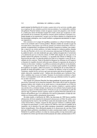 312 HISTORIA DE AMÉRICA LATINA
metió mejorar la distribución de la renta y gastar más en los servicios sociales, pero
no a expensas de una cuidadosa gestión macroeconómica. Las implacables medidas
del gobierno Pinochet habían creado un aparato estatal más pequeño y más eficien-
te, y había poco deseo de hinchar el papel del estado y hasta que recuperase su anti-
guo dominio de la economía. El gobierno entrante quería mantener la próspera eco-
nomía basada en la exportación y acogió con los brazos abiertos la cooperación de
las inversiones extranjeras, aun cuando también se propusiera incrementar los ingre-
sos impositivos.
Este consenso en el campo de la política económica se reflejó de forma más ge-
neral en las actitudes ante el sistema político. Muchos estaban de acuerdo en que era
necesario hacer concesiones con el fin de sostener un sistema democrático. En la iz-
quierda, la popularidad y la influencia del Partido Comunista se habían visto reduci-
das a causa de sus errores políticos, de haber tolerado la violencia política durante
los años de Pinochet y de la crisis del comunismo internacional. El Partido Socialis-
ta, unido de nuevo, era más moderado que antes: habían desaparecido el sectarismo
y la admiración por la revolución cubana. El PDC había dejado de creer que era el
partido natural del gobierno sin aliados y se mostraba más abierto al diálogo y a la
negociación que antes. La derecha política de Chile no se inquietó a causa de los re-
sultados de los comicios. Tenía la facultad de bloquear las reformas en el Congreso
y disponía de respaldo electoral suficiente para albergar la esperanza de alcanzar la
victoria en elecciones venideras. La política económica del gobierno no la alarmaba.
El legado de los años de Pinochet tuvo su vertiente áspera también. El problema
de la pobreza era agudo y difícil de resolver. La distribución de la renta había em-
peorado de modo perceptible y entre 3 y 4 millones de chilenos vivían en la pqbreza.
Asimismo, muchos de los servicios que eran necesarios para aliviar la pobreza — sa-
nidad, educación, seguridad social— habían sido descuidados por el gobierno Pino-
chet y andaban muy escasos de fondos. Sostener el crecimiento económico y hacer
frente a la desigualdad social sería una difícil tarea que deberían resolver los gobier-
nos en años sucesivos.
Otro legado del gobierno Pinochet fue dejar pendiente la justicia para las vícti-
mas de las violaciones de los derechos humanos. Poca duda cabe de que los derechos
humanos habían sido violados de un modo masivo y sin precedentes en el Chile de
Pinochet. Los futuros gobiernos tendrían que intentar complacer a quienes pedían
una satisfacción y, al mismo tiempo, no provocar a los militares hasta el punto de que
retirasen su apoyo al orden democrático. El hecho de que el comandante en jefe del
ejército bajo el gobierno Aylwin siguiera siendo el general Pinochet indicaba la na-
turaleza del problema que se les planteaba a los nuevos gobernantes al tratar de con-
solidar un sistema político plenamente democrático.
De todos modos, el plebiscito de 1988 y las elecciones de 1989 fueron notables
afirmaciones del deseo popular de reinstaurar la democracia en Chile. En ambos casos
la participación fue masiva: más del 90 por ciento del electorado inscrito. Ambas elec-
ciones fueron libres y limpias, ninguna de ellas provocó violencia o conflictos políti-
cos dignos de mencionarse, y en los comicios de 1989 los votos para los partidos de la
izquierda y de la derecha a los que cabía considerar extremistas o antidemocráticos
fueron insignificantes. Esta afirmación popular de la democracia dio una base firme
para que futuros gobiernos consolidaran un orden constitucional estable. La responsa-
bilidad de los partidos políticos era idear un sistema político de tipo democrático que
no repitiera los errores que llevaron al derrocamiento del orden constitucional en 1973.
 