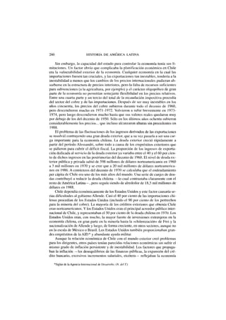 260 HISTORIA DE AMÉRICA LATINA
Sin embargo, la capacidad del estado para controlar la economía tenía sus li-
mitaciones. Un factor obvio que complicaba la planificación económica en Chile
era la vulnerabilidad exterior de la economía. Cualquier economía en la cual las
importaciones fuesen tan cruciales, y las exportaciones tan inestables, tendería a la
inestabilidad a menos que los cambios de los precios internacionales pudieran ab-
sorberse en la estructura de precios interiores, pero la falta de recursos suficientes
para subvenciones (a la agricultura, por ejemplo) y el carácter oligopólico de gran
parte de la economía no permitían semejante flexibilidad en los precios relativos.
Entre una cuarta parte y un tercio del total de la recaudación impositiva procedía
del sector del cobre y de las importaciones. Después de ser muy inestables en los
años cincuenta, los precios del cobre subieron durante todo el decenio de 1960,
pero descendieron mucho en 1971-1972. Volvieron a subir brevemente en 1973-
1974, pero luego descendieron mucho hasta que sus valores reales quedaron muy
por debajo de los del decenio de 1950. Sólo en los últimos años ochenta subieron
considerablemente los precios... que incluso alcanzaron alturas sin precedentes en
1988.
El problema de las fluctuaciones de los ingresos derivados de las exportaciones
se resolvió contrayendo una gran deuda exterior, que a su vez pasaría a ser una car-
ga importante para la economía chilena. La deuda exterior creció rápidamente a
partir del período Alessandri, sobre todo a causa de los empréstitos exteriores que
se pidieron para cubrir el déficit fiscal. La proporción de los ingresos de exporta-
ción dedicada al servicio de la deuda exterior ya variaba entre el 40 y el 60 por cien-
to de dichos ingresos en las postrimerías del decenio de 1960. El nivel de deuda ex-
terior pública y privada subió de 598 millones de dólares norteamericanos en 1960
a 3 mil millones en 1970 y se cree que a 20 mil millones de dólares norteamerica-
nos en 1986. A comienzos del decenio de 1970 se calculaba que el endeudamiento
per cápita de Chile era uno de los más altos del mundo. Una serie de canjes de deu-
das contribuyó a reducir la deuda chilena —lo cual contrastaba claramente con el
resto de América Latina—, pero seguía siendo de alrededor de 18,5 mil millones de
dólares en 1988.
Chile dependía económicamente de los Estados Unidos y este factor causaría se-
rias dificultades al gobierno Allende. Casi el 40 por ciento de las importaciones chi-
lenas procedían de los Estados Unidos (incluido el 90 por ciento de los pertrechos
para la minería del cobre). La mayoría de los créditos exteriores que obtenía Chile
eran norteamericanos. Y los Estados Unidos eran el principal acreedor público inter-
nacional de Chile, y representaban el 50 por ciento de la deuda chilena en 1970. Los
Estados Unidos eran, con mucho, la mayor fuente de inversiones extranjeras en la
economía chilena, en gran parte en la minería hasta la «chilenización» de Frei y la
nacionalización de Allende y luego, de forma creciente, en otros sectores, aunque no
en la escala de México o Brasil. Los Estados Unidos también proporcionaban gran-
des empréstitos de la AID* y abundante ayuda militar.
Aunque la relación económica de Chile con el mundo exterior creó problemas
para los dirigentes, otros países tenían parecidas relaciones económicas sin sufrir el
mismo grado de inflación persistente y de inestabilidad. Los factores que propaga-
ban la inflación —los desequilibrios de las finanzas públicas, la expansión del cré-
dito bancario, excesivos incrementos salariales, etcétera— reflejaban la economía
*Siglas de la Agencia Internacional de Desarrollo. (N. del T.)
 
