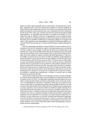 C H I L E , 1958-c. 1990 261
política de Chile, tanto la nacional como la internacional. Se han utilizado las pala-
bras «anarquía fiscal»8
para hacer referencia al estado de las finanzas públicas en
Chile. Durante todo el período de gobierno civil existió la costumbre generalizada de
aprobar presupuestos que pasaban por alto costes importantes previstos al principio
del año fiscal. Estos costes, que a menudo eran fruto de la presión ejercida por algún
grupo poderoso, se transferían luego mediante la emisión de más dinero y un au-
mento de la tasa de inflación. Asimismo, el presupuesto fiscal no incluía los orga-
nismos autónomos y semiautonomos que enviaban sus presupuestos al Ministerio de
Hacienda, que los aprobaba y modificaba sin someterlos a debate en el Congreso. En
efecto, estos organismos, que representaban la mitad del total del gasto público, go-
zaban de libertad para determinar el volumen del déficit que el estado tendría que fi-
nanciar.
Uno de los principales obstáculos con que chocaba la economía chilena era la in-
suficiencia de la tasa de formación de capital. La decepcionante tasa de crecimiento
de Chile se debía en gran medida a la baja tasa de ahorro, que normalmente era de
alrededor del 12 por ciento del PIB cuando otros países latinoamericanos alcanzaban
tasas de más del 20 por ciento. Incluso después de la recuperación económica de fi-
nales de los años ochenta, los ahorros subieron sólo hasta representar el 17 por cien-
to del PIB. La mayoría de las inversiones en Chile eran públicas, incluso durante los
años de Pinochet. La parte del total de inversiones públicas en la formación de capi-
tal interior bruto subió de 46,6 por ciento en 1961 a 74,8 por ciento en 1969, mien-
tras que las inversiones privadas directas crecieron a razón de una tasa acumulativa
anual de sólo el 3,2 por ciento. Los tres gobiernos civiles probaron diferentes méto-
dos para estimular las inversiones privadas. Alessandri ofreció beneficios considera-
bles al sector privado, pero la respuesta fue tibia; Frei lo intentó con un plan de aho-
rro forzoso a partir de las aportaciones de los trabajadores, pero fracasó a causa de la
resistencia de los sindicatos, con la ayuda de la oposición de los patronos, de quie-
nes también se esperaba que contribuyeran; y Allende se encontró ante un virtual
boicot de las inversiones privadas.
Varios factores explican por qué el sector privado era reacio a invertir. El peque-
ño volumen del mercado ponía límites a las posibilidades de industrialización en una
economía como la de Chile. Los industriales importaban una gran proporción de sus
inputs y tenían que hacer frente a problemas relacionados con las variaciones de pre-
cios y las dificultades de suministro. A menudo se señala que en la mayoría de los
sectores industriales la concentración permitía obtener grandes beneficios con sólo
una nueva inversión limitada. Otra explicación hace hincapié en que los empresarios
no tenían expectativas de crecimiento estable: los beneficios rápidos obtenidos de la
especulación parecían más seguros que la inversión en crecimiento a largo plazo o la
reinversión en tierra. La falta de un mercado de capital bien organizado y unos tipos
de interés que solían ser irregulares frenaban el deseo de inversiones a largo plazo y
alentaban a buscar empréstitos en el extranjero. El crédito bancario estaba muy con-
centrado y los que tenía acceso a él recibían, de hecho, una subvención importante.
Un nivel tan alto de concentración hacía que los recursos se usaran de modo inefi-
ciente, permitía enormes ganancias especulativas y discriminaba en contra de las pe-
queñas empresas, a la vez que el bajo coste real de crédito bajo gobiernos civiles ge-
neraba presiones inflacionarias.
8. Ricardo Ffrench-Davis, Políticas económicas en Chile, ¡952-1970, Santiago, 1973, p. 199.
 