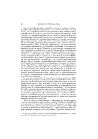 262 HISTORIA DE AMERICA LATINA
Como el desarrollo agrícola iba rezagado con respecto al crecimiento demográ-
fico, Chile se vio obligado a importar cada vez más artículos alimenticios. El coste
de esta clase de importaciones subió de un equivalente del 9 por ciento del valor de
las exportaciones no agrícolas en 1956 al 22,2 por ciento en 1965 y a más del 30 por
ciento en 1972. Muchas son las razones de este catastrófico rendimiento de la agri-
cultura, alguna de ellas contradictorias. Según un argumento, los precios urbanos de
los artículos alimenticios se mantenían bajos mediante controles que suprimían los
ingresos y los beneficios para los agricultores y reducían el incentivo y la posibili-
dad de invertir. Otro argumento sugiere que los precios de los artículos alimenticios
subieron más aprisa que los costes de los inputs agrícolas y que la verdadera causa
del catastrófico rendimiento de la agricultura fue la distribución excesivamente de-
sigual de la tenencia de la tierra.9
En general, los tipos de cambio estaban sobrevalo-
rados y hacían que las importaciones de artículos alimenticios fuesen relativamente
baratas y que las exportaciones de artículos alimenticios chilenos fueran relativa-
mente caras. La política agrícola del gobierno estaba dividida entre varios organis-
mos que competían entre sí. Al igual que el sector industrial, el crédito se hallaba
concentrado en muy pocas manos y los medios de comercialización eran insuficien-
tes. Hasta que el gobierno del PDC aprobó la Ley de Reforma Agraria, el sistema de
tenencia concentró las mejores tierras agrícolas en haciendas grandes e ineficientes.
Pero la simple redistribución de la tierra no bastaba para incrementar la productivi-
dad, que dependía de una serie de medidas que los gobiernos civiles no podían tomar
por motivos políticos o financieros. En todo caso, el proceso de reforma duró sólo un
período relativamente breve antes de que el golpe militar pusiera fin al mismo. Aun-
que al principio la agricultura sufrió bajo el régimen militar, el incremento de las in-
versiones, un tipo de cambio más realista a partir de 1983, la ayuda y la protección
del gobierno y los bajos salarios agrícolas fomentaron el crecimiento, especialmen-
te en el sector de exportación.
La economía mostraba rasgos de concentración, aparte de la renta y el crédito,
incluso antes de que el proceso se intensificara después de 1973. Los sectores indus-
trial y de la construcción estaban muy concentrados y las coincidencias de afiliación
y propiedad hacían que el poder económico no saliera de un círculo relativamente
pequeño. Esta pauta consistente en un número reducido de empresas grandes y un
número enorme de empresas pequeñas y talleres artesanales (en 1963 casi la mitad
del empleo industrial se encontraba todavía en unas setenta mil empresas artesana-
les) no era eficiente. La industria necesitaba un alto nivel de protección, cobraba pre-
cios elevados y dependía mucho de las importaciones a la vez que su actividad ex-
portadora era deficiente. El gobierno Pinochet suprimió la protección, pero esta
medida no creó una estructura industrial mucho más eficaz, aunque sí fue la causa de
un número de quiebras sin precedentes.
Si bien no era excesivamente desigual en comparación con las pautas interna-
cionales, la distribución de la renta chilena era todavía lo bastante desequilibrada
como para proporcionar munición abundante a los reformadores. Los diferenciales
de la renta se hicieron más pequeños en los años de la posguerra: entre 1954 y 1968
la parte del 20 por ciento más pobre subió de 1,5 a 4,9 por ciento de las rentas tota-
les y la del 10 por ciento más rico descendió del 49 al 35 por ciento. Aunque esta ten-
9. Este es el argumento del artículo clásico de Osvaldo Sunkel, «La inflación chilena: Un enfoque
heterodoxo», El Trimestre Económico, México, (octubre de 1958).
 