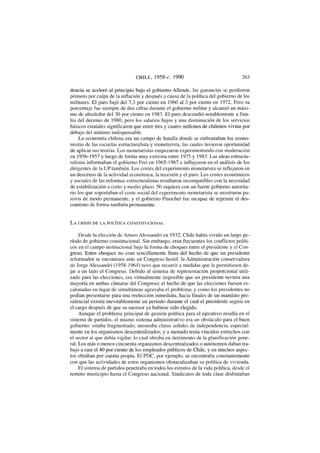 CHILE, 1958-c. 1990 263
dencia se aceleró al principio bajo el gobierno Allende, las ganancias se perdieron
primero por culpa de la inflación y después a causa de la política del gobierno de los
militares. El paro bajó del 7,3 por ciento en 1960 al 3 por ciento en 1972. Pero su
porcentaje fue siempre de dos cifras durante el gobierno militar y alcanzó un máxi-
mo de alrededor del 30 por ciento en 1983. El paro descendió notablemente a fina-
les del decenio de 1980, pero los salarios bajos y una disminución de los servicios
básicos estatales significaron que entre tres y cuatro millones de chilenos vivían por
debajo del mínimo indispensable.
La economía chilena era un campo de batalla donde se enfrentaban los econo-
mistas de las escuelas estructuralista y monetarista, las cuales tuvieron oportunidad
de aplicar sus teorías. Los monetaristas empezaron experimentando con moderación
en 1956-1957 y luego de forma muy extrema entre 1975 y 1983. Las ideas estructu-
ralistas informaban el gobierno Frei en 1965-1967 e influyeron en el análisis de los
dirigentes de la UP también. Los costes del experimento monetarista se reflejaron en
un descenso de la actividad económica, la recesión y el paro. Los costes económicos
y sociales de las reformas estructuralistas resultaron incompatibles con la necesidad
de estabilización a corto y medio plazo. Ni siquiera con un fuerte gobierno autorita-
rio los que soportaban el coste social del experimento monetarista se mostraron pa-
sivos de modo permanente, y el gobierno Pinochet fue incapaz de reprimir el des-
contento de forma también permanente.
L A CRISIS DE LA POLÍTICA CONSTITUCIONAL
Desde la elección de Arturo Alessandri en 1932, Chile había vivido un largo pe-
ríodo de gobierno constitucional. Sin embargo, eran frecuentes los conflictos políti-
cos en el campo institucional bajo la forma de choques entre el presidente y el Con-
greso. Estos choques no eran sencillamente fruto del hecho de que un presidente
reformador se encontrara ante un Congreso hostil: la Administración conservadora
de Jorge Alessandri (1958-1964) tuvo que recurrir a medidas que le permitiesen de-
jar a un lado el Congreso. Debido al sistema de representación proporcional utili-
zado para las elecciones, era virtualmente imposible que un presidente tuviera una
mayoría en ambas cámaras del Congreso; el hecho de que las elecciones fuesen es-
calonadas en lugar de simultáneas agravaba el problema; y como los presidentes no
podían presentarse para una reelección inmediata, hacia finales de un mandato pre-
sidencial existía inevitablemente un período durante el cual el presidente seguía en
el cargo después de que su sucesor ya hubiese sido elegido.
Aunque el problema principal de gestión política para el ejecutivo residía en el
sistema de partidos, el mismo sistema administrativo era un obstáculo para el buen
gobierno: estaba fragmentado; mostraba claras señales de independencia, especial-
mente en los organismos descentralizados; y a menudo tenía vínculos estrechos con
el sector al que debía vigilar, lo cual obraba en detrimento de la planificación gene-
ral. Los más o menos cincuenta organismos descentralizados o autónomos daban tra-
bajo a casi el 40 por ciento de los empleados públicos de Chile, y en muchos aspec-
tos obraban por cuenta propia. El PDC, por ejemplo, se encontraba constantemente
con que las actividades de estos organismos obstaculizaban su política de vivienda.
El sistema de partidos penetraba en todos los estratos de la vida política, desde el
remoto municipio hasta el Congreso nacional. Sindicatos de toda clase disfrutaban
 