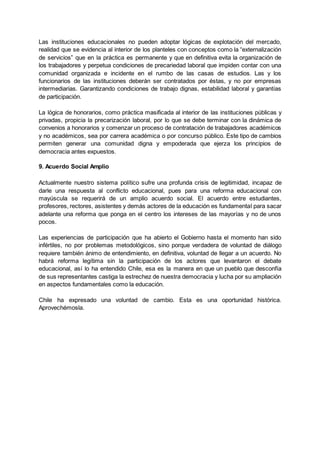 Las instituciones educacionales no pueden adoptar lógicas de explotación del mercado,
realidad que se evidencia al interior de los planteles con conceptos como la “externalización
de servicios” que en la práctica es permanente y que en definitiva evita la organización de
los trabajadores y perpetua condiciones de precariedad laboral que impiden contar con una
comunidad organizada e incidente en el rumbo de las casas de estudios. Las y los
funcionarios de las instituciones deberán ser contratados por éstas, y no por empresas
intermediarias. Garantizando condiciones de trabajo dignas, estabilidad laboral y garantías
de participación.
La lógica de honorarios, como práctica masificada al interior de las instituciones públicas y
privadas, propicia la precarización laboral, por lo que se debe terminar con la dinámica de
convenios a honorarios y comenzar un proceso de contratación de trabajadores académicos
y no académicos, sea por carrera académica o por concurso público. Este tipo de cambios
permiten generar una comunidad digna y empoderada que ejerza los principios de
democracia antes expuestos.
9. Acuerdo Social Amplio
Actualmente nuestro sistema político sufre una profunda crisis de legitimidad, incapaz de
darle una respuesta al conflicto educacional, pues para una reforma educacional con
mayúscula se requerirá de un amplio acuerdo social. El acuerdo entre estudiantes,
profesores, rectores, asistentes y demás actores de la educación es fundamental para sacar
adelante una reforma que ponga en el centro los intereses de las mayorías y no de unos
pocos.
Las experiencias de participación que ha abierto el Gobierno hasta el momento han sido
infértiles, no por problemas metodológicos, sino porque verdadera de voluntad de diálogo
requiere también ánimo de entendimiento, en definitiva, voluntad de llegar a un acuerdo. No
habrá reforma legítima sin la participación de los actores que levantaron el debate
educacional, así lo ha entendido Chile, esa es la manera en que un pueblo que desconfía
de sus representantes castiga la estrechez de nuestra democracia y lucha por su ampliación
en aspectos fundamentales como la educación.
Chile ha expresado una voluntad de cambio. Esta es una oportunidad histórica.
Aprovechémosla.
 