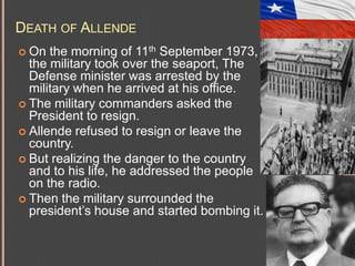 DEATH OF ALLENDE
the morning of 11th September 1973,
the military took over the seaport, The
Defense minister was arrested by the
military when he arrived at his office.
 The military commanders asked the
President to resign.
 Allende refused to resign or leave the
country.
 But realizing the danger to the country
and to his life, he addressed the people
on the radio.
 Then the military surrounded the
president’s house and started bombing it.
 On

 