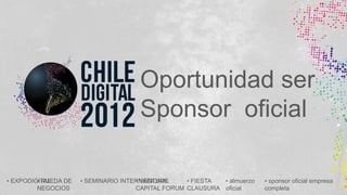 Oportunidad ser
                                      Sponsor oficial

• EXPODIGITAL
         • RUEDA DE   • SEMINARIO INTERNACIONAL
                                      • VENTURE     • FIESTA • almuerzo   • sponsor oficial empresa
         NEGOCIOS                     CAPITAL FORUM CLAUSURA oficial      completa
 