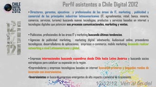 Perfil asistentes a Chile Digital 2012
• Directores, gerentes, ejecutivos y profesionales de las áreas de IT, marketing , publicidad y
comercial de las principales industrias latinoamericanas (IT, agroalimentos, retail, banca, minería,
comercio, servicios, turismo) buscando nuevas tecnologías, productos y servicios basados en internet y
tecnologías digitales que potencien sus procesos comunicacionales, marketing y ventas.


• Publicistas, profesionales de las áreas IT y marketing buscando últimas tendencias.
• Agencias de publicidad, marketing, marketing digital, adnetworks, Audiovisual online, proveedores
tecnológicos, desarrolladores de aplicaciones, empresas e-commerce, mobile marketing deseando realizar
networking a nivel Latinoamericano y global.


• Empresas internacionales buscando expandirse desde Chile hacia Latino América y buscando socios
estratégicos para catalizar su expansión en la región.
•Emprendedores y empresas tecnológicas basadas en internet buscando primeras y segundas rondas de
inversión con inversionistas.
•Inversionistas en busca de empresas emergentes de alto impacto y potencial de crecimiento.

                                                            12/12/12 Ven al fin del
 