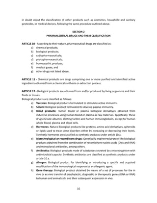 in doubt about the classification of other products such as cosmetics, household and sanitary
pesticides, or medical devices, following the same procedure outlined above.

                                       SECTION 2
                      PHARMACEUTICAL DRUGS AND THEIR CLASSIFICATION

ARTICLE 10 - According to their nature, pharmaceutical drugs are classified as:
       a) chemical products;
       b) biological products;
       c) radiopharmaceuticals;
       d) phytopharmaceuticals;
       e) homeopathic products;
       f) medical gases; and
       g) other drugs not listed above.

ARTICLE 11 - Chemical products are drugs comprising one or more purified and identified active
ingredients obtained from a chemical synthesis or extraction process.

ARTICLE 12 - Biological products are obtained from and/or produced by living organisms and their
fluids or tissues.
Biological products are classified as follows:
         a) Vaccines: Biological products formulated to stimulate active immunity.
         b) Serum: Biological product formulated to develop passive immunity.
         c) Blood products: Human blood or plasma biological derivatives obtained from
              industrial processes using human blood or plasma as raw materials. Specifically, these
              drugs include albumin, clotting factors and human immunoglobulin, except for human
              whole blood, plasma and blood cells.
         d) Hormones: Natural biological products like proteins, amino acid derivatives, spheroids
              or lipids used to treat some disorders either by increasing or decreasing their levels.
              Synthetic hormones are classified as synthetic products under article 10.a.
         e) Biotechnological or recombinant drugs: Genetically engineered protein-like biological
              products obtained from the combination of recombinant nucleic acids (DNA and RNA)
              and monoclonal antibodies, among others.
         f) Antibiotics: Biological products made of substances secreted by a microorganism with
              antimicrobial capacity. Synthetic antibiotics are classified as synthetic products under
              article 10.a.
         g) Allergen: Biological product for identifying or introducing a specific and acquired
              modification of the immunological response to an allergenic agent.
         h) Gene therapy: Biological product obtained by means of a set of processes for the in
              vivo or ex vivo transfer of prophylactic, diagnostic or therapeutic genes (DNA or RNA)
              to human and animal cells and their subsequent expression in vivo.


                                                 10
 