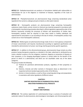 ARTICLE 13 - Radiopharmaceuticals are products or formulations labelled with radionuclides or
radioisotopes for use in the diagnosis or treatment of diseases, regardless of the route of
administration.

ARTICLE 14 - Phytopharmaceuticals are pharmaceutical drugs comprising standardized active
ingredients from aerial or underground parts of plants or other plant material.

ARTICLE 15 - Homeopathic products are pharmaceutical drugs comprising homeopathic
substances made of plant, animal, mineral or chemical raw materials prepared in accordance with
a homeopathic manufacturing procedure described in official regulations approved by order of the
Ministry necessarily including the processes of dilution and dynamization of mother dyes.
Homeopathic products shall be required to have been tested in healthy individuals and
repertorized for prescription or use according to the law of similars. A homeopathic product may
contain one or more homeopathic substances.

ARTICLE 16 - Medical gases are pharmaceutical drugs made of one or more gaseous components
of known concentration and impurity manufactured according to registered specifications and
intended for administration to humans. Such drugs shall be governed by specific regulations.

ARTICLE 17 - In addition to the aforementioned groups, pharmaceutical drugs include any other
products having therapeutic properties as indicated in the label, advertised or attributed by any
means, whether curative or for the mitigation, treatment, diagnosis or prevention of diseases or
their symptoms, or for changing physiological systems or mental states for the benefit of the
person to whom it is administered, and which are not classifiable under any of the above
categories.
This group includes the following:
        a) Products for parenteral administration products, regardless of their properties or
            effects.
        b) Vitamins, minerals and other nutrients in therapeutic doses as determined in the
            respective technical standard approved by order of the Ministry.
        c) Animal or mineral products, as well as those comprising plant drugs and preparations
            in association with active ingredients of different nature.

                                        CHAPTER II
                     SANITARY REGISTRATION OF PHARMACEUTICAL DRUGS
                          AND OTHER PHARMACEUTICAL PRODUCTS

                                          SECTION 1
                                    CONCEPT AND PURPOSES

ARTICLE 18 - The sanitary registration of a pharmaceutical drug is a process of evaluation and
systematic study of its pharmaceutical, pharmacological, toxicological, and clinical properties with

                                                11
 