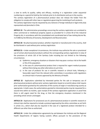 a view to verify its quality, safety and efficacy, resulting in a registration under sequential
numbering on a special list held by the Institute prior to its distribution and use in the country.
The sanitary registration of a pharmaceutical product does not release the holder from the
obligation to comply with other laws or regulations governing the marketing of such products.
The sanitary registration may be requested by any national or foreign individual or legal entity duly
represented and domiciled in Chile.

ARTICLE 19 - The administrative proceedings concerning the sanitary registration are unrelated to
other commercial or intellectual property aspects as provided for in article 49 of the Industrial
Property Act, in accordance with the consolidated and coordinated text of law-ranking decree No.
3 of 2006 by the Ministry of Economy, Development and Reconstruction.

ARTICLE 20 - No pharmaceutical product, whether imported or manufactured in the country, shall
be distributed or used without prior sanitary registration.

ARTICLE 21 – Under exceptional circumstances, the Institute may authorize the sale or provisional
use of certain pharmaceutical products without the corresponding sanitary registration in view of
the provisions of article 102 of the Sanitary Code including but not limited to the following
circumstances:
        a) Epidemics, emergency situations or disasters that may pose a serious risk to the health
            or life of the population.
        b) In the case of a pharmaceutical product that is required for urgent medical purposes
            without there being any other alternative at such time.
        c) In the case of products for use in scientific research or clinical trials, following a
            favourable report from the relevant ethic committees in accordance with regulations
            on clinical trials in humans approved by the Ministry of Health.

ARTICLE 22 - Applications submitted by interested parties for the sale or temporary use of
pharmaceutical products without prior sanitary registration based on a) and b) above shall require
prior authorization granted by the authorities of the country of origin or manufacturing country as
appropriate. In both cases, the authorizations granted to interested parties may be requested for a
second time within six months, upon receipt of the sanitary registration application or proof that
there is still urgent need for the drug, or that the emergency situations mentioned in the
preceding article remain unchanged.

ARTICLE 23 - Applications for provisional use of a pharmaceutical product in scientific research or
clinical trials shall be required to include a protocol approved by the ethics committee as set forth
in article 21.c, which shall also be required in the case of a registered product intended for a
different use other than as authorized.

ARTICLE 24 - Under the collaboration agreements by and between the Institute and the Regional
Health Departments of regions having customs offices pursuant to the provisions of the

                                                 12
 