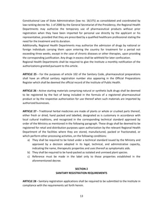 Constitutional Law of State Administration (law no. 18,575) as consolidated and coordinated by
law-ranking decree No. 1 of 2000 by the General Secretariat of the Presidency, the Regional Health
Departments may authorize the temporary use of pharmaceutical products without prior
registration when they have been imported for personal use directly by the applicant or his
representative, provided that they are prescribed by a qualified healthcare professional stating the
need for the treatment and its duration.
Additionally, Regional Health Departments may authorize the admission of drugs by national or
foreign individuals carrying them upon entering the country for treatment for a period not
exceeding three weeks, except in the case of chronic diseases or other therapies, upon providing
the corresponding justification. Any drugs in excess shall be withheld for later confiscation.
Regional Health Departments shall be required to give the Institute a monthly notification of the
authorizations granted pursuant to this article.

ARTICLE 25 - For the purposes of article 102 of the Sanitary Code, pharmaceutical preparations
shall have an official sanitary registration number also appearing in the Official Preparations
Register which shall be deemed the official record of the Institute of Public Health.

ARTICLE 26 - Active starting materials comprising natural or synthetic bulk drugs shall be deemed
to be registered by the fact of being included in the formula of a registered pharmaceutical
product or by the respective authorization for use thereof when such materials are imported by
authorized businesses.

ARTICLE 27 - Traditional herbal medicines are made of plants or whole or crushed parts thereof,
either fresh or dried, hand packed and labelled, designated as is customary in accordance with
local cultural traditions, and recognized in the corresponding technical standard approved by
order of the Ministry as mentioned in the following paragraph. These drugs shall be deemed to be
registered for retail and distribution purposes upon authorization by the relevant Regional Health
Department of the facilities where they are stored, manufactured, packed or fractionated, or
which perform other processing activities, on the following conditions:
    a) They shall be required to be listed under a technical standard issued by the Ministry and
        approved by a decision adopted in its legal, technical, and administrative capacity,
        indicating the name, therapeutic properties and uses thereof as symptomatic aids.
    b) They shall be required to be hand-packed as isolated and unmixed plant species.
    c) Reference must be made in the label only to those properties established in the
        aforementioned decree.

                                          SECTION 2
                            SANITARY REGISTRATION REQUIREMENTS

ARTICLE 28 - Sanitary registration applications shall be required to be submitted to the Institute in
compliance with the requirements set forth herein.


                                                 13
 
