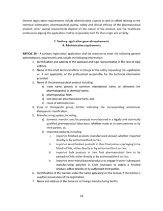 General registration requirements include administrative aspects as well as others relating to the
technical information, pharmaceutical quality, safety and clinical efficacy of the pharmaceutical
product; other special requirements depend on the nature of the product, and the healthcare
professional signing the application shall be responsible both for their origin and veracity.

                          1. Sanitary registration general requirements
                                 A. Administrative requirements

ARTICLE 29 - A sanitary registration application shall be required to meet the following general
administrative requirements and include the following information:
       1. Identification and address of the applicant and legal representative in the case of legal
            entities.
       2. Name of the chief technical officer in charge of the entity requesting the registration
            or, if not applicable, of the professional responsible for the technical information
            provided.
       3. Name of the pharmaceutical product including:
                a) trade name, generic or common international name, or otherwise the
                     pharmacopoeial or chemical name;
                b) pharmaceutical form;
                c) unit dose per pharmaceutical form; and
                d) route of administration.
       4. Class or therapeutic group, further indicating the corresponding anatomical-
            therapeutic classification.
       5. Manufacturing system, including:
                a) domestic manufacture, for products manufactured in a legally and technically
                     qualified pharmaceutical laboratory, whether made at its own premises or by
                     third parties, or;
                b) imported products, including:
                         i.  imported finished products manufactured abroad, whether imported
                             directly or by authorized third parties;
                        ii.  imported semi-finished products in their final primary packaging to be
                             fitted in Chile, either directly or by authorized third parties;
                       iii.  imported bulk products in their final pharmaceutical form to be
                             packed in Chile, either directly or by authorized third parties;
                       iv.   imported semi-manufactured products to engage in other subsequent
                             manufacturing activities in Chile necessary to obtain a finished
                             product, either directly or by authorized third parties.
       6. Identification of the licensor under the name appearing on the license, if the license is
            used for prosecution of the registration.
       7. Name and address of the domestic or foreign manufacturing facility.




                                                14
 
