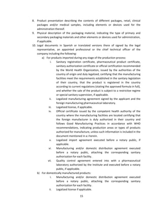 8. Product presentation describing the contents of different packages, retail, clinical
    packages and/or medical samples, including elements or devices used for the
    administration thereof.
9. Physical description of the packaging material, indicating the type of primary and
    secondary packaging materials and other elements or devices used for administration,
    if applicable.
10. Legal documents in Spanish or translated versions there of signed by the legal
    representative, an appointed professional or the chief technical officer of the
    company including the following:
         a) For products imported during any stage of the production process:
                 i. Sanitary registration certificate, pharmaceutical product certificate,
                    sanitary authorization certificate or official certification recommended
                    by the World Health Organization, issued by the authorities of the
                    country of origin and duly legalized, certifying that the manufacturing
                    facilities meet the requirements established in the sanitary legislation
                    of their country, that the product is registered in the country
                    according to current regulations (stating the approved formula in full),
                    and whether the sale of the product is subject to a restrictive regime
                    or special sanitary supervision, if applicable.
                ii. Legalized manufacturing agreement signed by the applicant and the
                    foreign manufacturing pharmaceutical laboratory.
               iii. Legalized license, if applicable.
               iv.  Official certificate issued by the competent health authority of the
                    country where the manufacturing facilities are located certifying that
                    the foreign manufacturer is duly authorized in their country and
                    follows Good Manufacturing Practices in accordance with WHO
                    recommendations, indicating production areas or types of products
                    authorized for manufacture, unless such information is included in the
                    document mentioned in a.i herein.
                v.  Legalized import agreement executed before a notary public, if
                    applicable.
               vi.  Manufacturing and/or domestic distribution agreement executed
                    before a notary public, attaching the corresponding sanitary
                    authorization for each facility.
              vii.  Quality control agreement entered into with a pharmaceutical
                    laboratory authorized by the Institute and executed before a notary
                    public, if applicable.
    b) For domestically manufactured products:
                 i. Manufacturing and/or domestic distribution agreement executed
                    before a notary public, attaching the corresponding sanitary
                    authorization for each facility.
                ii. Legalized license if applicable.

                                        15
 