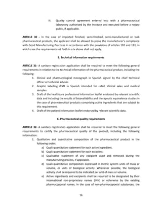 iii.   Quality control agreement entered into with a pharmaceutical
                            laboratory authorized by the Institute and executed before a notary
                            public, if applicable.

ARTICLE 30 - In the case of imported finished, semi-finished, semi-manufactured or bulk
pharmaceutical products, the applicant shall be allowed to prove the manufacturer's compliance
with Good Manufacturing Practices in accordance with the provisions of articles 192 and 193, in
which case the requirements set forth in a.iv above shall not apply.

                             B. Technical information requirements

ARTICLE 31- A sanitary registration application shall be required to meet the following general
requirements in relation to the technical information of the pharmaceutical product, including the
following:
        1. Clinical and pharmacological monograph in Spanish signed by the chief technical
           officer or technical adviser.
        2. Graphic labelling draft in Spanish intended for retail, clinical sales and medical
           samples.
        3. Draft of the healthcare professional information leaflet endorsed by relevant scientific
           data and including the results of bioavailability and therapeutic equivalence studies in
           the case of pharmaceutical products comprising active ingredients that are subject to
           this requirement.
        4. Draft of the patient information leaflet endorsed by relevant scientific data.

                             C. Pharmaceutical quality requirements

ARTICLE 32- A sanitary registration application shall be required to meet the following general
requirements to certify the pharmaceutical quality of the product, including the following
information:
       1. Qualitative and quantitative composition of the pharmaceutical product in the
           following order:
                a) Quali-quantitative statement for each active ingredient.
                b) Quali-quantitative statement for each excipient.
                c) Qualitative statement of any excipient used and removed during the
                   manufacturing process, if applicable.
                d) Quali-quantitative composition expressed in metric system units of mass or
                   volume, or units of biological activity. Whenever possible, the biological
                   activity shall be required to be indicated per unit of mass or volume.
                e) Active ingredients and excipients shall be required to be designated by their
                   international non-proprietary names (INN) or otherwise by the existing
                   pharmacopoeial names. In the case of non-pharmacopoeial substances, the


                                                16
 