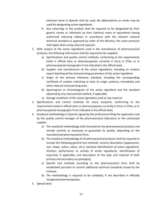 chemical name in Spanish shall be used. No abbreviations or marks may be
              used for designating active ingredients.
         f) Any colourings in the product shall be required to be designated by their
              generic names or otherwise by their chemical name or equivalents having
              authorized colouring indexes in accordance with the relevant national
              technical standard as approved by order of the Ministry; the same provision
              shall apply when using coloured capsules.
2.   With respect to the active ingredients used in the manufacture of pharmaceutical
     products, the following information shall be required to be supplied:
         a) Specifications and quality control methods, conforming to the requirements
              listed in official texts or pharmacopoeias currently in force in Chile, or in
              pharmacopoeial monographs if not indicated in the official texts.
         b) Supplier and manufacturer of the active ingredients, including an analysis
              report detailing all the characterizing parameters of the active ingredient.
         c) Origin of the primary reference standard, including the corresponding
              certificate of analysis indicating at least its origin, potency, traceability and
              other relevant characterizing tests.
         d) Spectrogram or chromatogram of the active ingredient and the standard
              obtained by any instrumental method, if applicable.
         e) Storage conditions of the active ingredient used as raw material.
3.   Specifications and control methods for every excipient, conforming to the
     requirements listed in official texts or pharmacopoeias currently in force in Chile, or in
     pharmacopoeial monographs if not indicated in the official texts.
4.   Analytical methodology in Spanish signed by the professional filing the application and
     by the quality control manager of the pharmaceutical laboratory or the contracted
     supplier.
         a) The analytical methodology shall characterize the pharmaceutical product and
              include controls as necessary to guarantee its quality, depending on the
              manufactured pharmaceutical form.
         b) The analytical methodology of all pharmaceutical products shall be required to
              include the following general test methods: sensory description (appearance,
              size, shape, colour, odour, etc.); selective identification of active ingredients;
              titration, performance or activity of active ingredients; identification of
              impurities if applicable; and description of the type and material of both
              primary and secondary ary packaging.
         c) Specific test methods according to the pharmaceutical form shall be
              established pursuant to current additional technical standards issued by the
              Institute.
         d) The methodology is required to be validated, if not described in officially
              recognized pharmacopoeias.
5.   Special tests:


                                          17
 