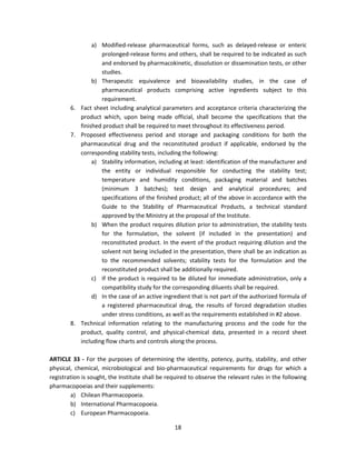 a) Modified-release pharmaceutical forms, such as delayed-release or enteric
                   prolonged-release forms and others, shall be required to be indicated as such
                   and endorsed by pharmacokinetic, dissolution or dissemination tests, or other
                   studies.
                b) Therapeutic equivalence and bioavailability studies, in the case of
                   pharmaceutical products comprising active ingredients subject to this
                   requirement.
        6. Fact sheet including analytical parameters and acceptance criteria characterizing the
           product which, upon being made official, shall become the specifications that the
           finished product shall be required to meet throughout its effectiveness period.
        7. Proposed effectiveness period and storage and packaging conditions for both the
           pharmaceutical drug and the reconstituted product if applicable, endorsed by the
           corresponding stability tests, including the following:
                a) Stability information, including at least: identification of the manufacturer and
                   the entity or individual responsible for conducting the stability test;
                   temperature and humidity conditions, packaging material and batches
                   (minimum 3 batches); test design and analytical procedures; and
                   specifications of the finished product; all of the above in accordance with the
                   Guide to the Stability of Pharmaceutical Products, a technical standard
                   approved by the Ministry at the proposal of the Institute.
                b) When the product requires dilution prior to administration, the stability tests
                   for the formulation, the solvent (if included in the presentation) and
                   reconstituted product. In the event of the product requiring dilution and the
                   solvent not being included in the presentation, there shall be an indication as
                   to the recommended solvents; stability tests for the formulation and the
                   reconstituted product shall be additionally required.
                c) If the product is required to be diluted for immediate administration, only a
                   compatibility study for the corresponding diluents shall be required.
                d) In the case of an active ingredient that is not part of the authorized formula of
                   a registered pharmaceutical drug, the results of forced degradation studies
                   under stress conditions, as well as the requirements established in #2 above.
        8. Technical information relating to the manufacturing process and the code for the
           product, quality control, and physical-chemical data, presented in a record sheet
           including flow charts and controls along the process.

ARTICLE 33 - For the purposes of determining the identity, potency, purity, stability, and other
physical, chemical, microbiological and bio-pharmaceutical requirements for drugs for which a
registration is sought, the Institute shall be required to observe the relevant rules in the following
pharmacopoeias and their supplements:
        a) Chilean Pharmacopoeia.
        b) International Pharmacopoeia.
        c) European Pharmacopoeia.

                                                 18
 