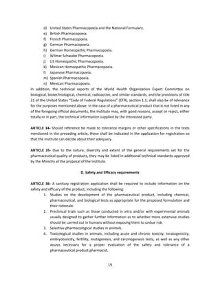 d) United States Pharmacopoeia and the National Formulary.
         e) British Pharmacopoeia.
         f) French Pharmacopoeia.
         g) German Pharmacopoeia.
         h) German Homeopathic Pharmacopoeia.
         i) Wilmar Schwabe Pharmacopoeia.
         j) US Homeopathic Pharmacopoeia.
         k) Mexican Homeopathic Pharmacopoeia.
         l) Japanese Pharmacopoeia.
         m) Spanish Pharmacopoeia.
         n) Mexican Pharmacopoeia.
In addition, the technical reports of the World Health Organization Expert Committee on
biological, biotechnological, chemical, radioactive, and similar standards, and the provisions of title
21 of the United States “Code of Federal Regulations” (CFR), section 1.1, shall also be of relevance
for the purposes mentioned above. In the case of a pharmaceutical product that is not listed in any
of the foregoing official documents, the Institute may, with good reasons, accept or reject, either
totally or in part, the technical information supplied by the interested party.

ARTICLE 34- Should reference be made to tolerance margins or other specifications in the texts
mentioned in the preceding article, these shall be indicated in the application for registration so
that the Institute can decide about their adequacy.

ARTICLE 35- Due to the nature, diversity and extent of the general requirements set for the
pharmaceutical quality of products, they may be listed in additional technical standards approved
by the Ministry at the proposal of the Institute.

                                D. Safety and Efficacy requirements

ARTICLE 36- A sanitary registration application shall be required to include information on the
safety and efficacy of the product, including the following:
        1. Studies on the development of the pharmaceutical product, including chemical,
            pharmaceutical, and biological tests as appropriate for the proposed formulation and
            their rationale.
        2. Preclinical trials such as those conducted in vitro and/or with experimental animals
            usually designed to gather further information as to whether more extensive studies
            should be carried out in humans without exposing them to undue risk.
        3. Selective pharmacological studies in animals.
        4. Toxicological studies in animals, including acute and chronic toxicity, teratogenicity,
            embryotoxicity, fertility, mutagenesis, and carcinogenesis tests, as well as any other
            assays necessary for a proper evaluation of the safety and tolerance of a
            pharmaceutical product pharmacist.


                                                  19
 