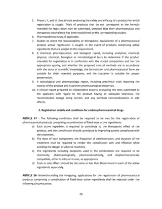 5. Phase I, II, and III clinical trials endorsing the safety and efficacy of a product for which
           registration is sought. Trials of products that do not correspond to the formula
           intended for registration may be submitted, provided that their pharmaceutical and
           therapeutic equivalence has been established by the corresponding studies.
       6. Pharmacokinetic tests, if applicable.
       7. Studies to prove the bioavailability or therapeutic equivalence of a pharmaceutical
           product whose registration is sought, in the event of products comprising active
           ingredients that are subject to this requirement.
       8. A chemical, pharmaceutical, and biological report, including analytical, chemical,
           physical, chemical, biological or microbiological tests to determine if the product
           intended for registration is in conformity with the stated composition and has the
           appropriate quality, and whether the proposed control methods are in accordance
           with the state of scientific knowledge, the formulation and pharmaceutical form are
           suitable for their intended purposes, and the container is suitable for proper
           preservation.
       9. A toxicological and pharmacologic report, including preclinical trials reporting the
           toxicity of the product and its proven pharmacological properties.
       10. A clinical report prepared by independent experts evaluating the tests submitted by
           the applicant with regard to the product having an adequate tolerance, the
           recommended dosage being correct, and any eventual contraindications or side
           effects.

             2. Registration details and conditions for certain pharmaceutical drugs

ARTICLE 37 - The following conditions shall be required to be met for the registration of
pharmaceutical products comprising a combination of fixed-dose active ingredients:
       a) Each active ingredient is required to contribute to the therapeutic effect of the
          product, and the combination should contribute to improving patient compliance with
          the treatment.
       b) The dose of each component, the frequency of administration, and duration of the
          treatment shall be required to render the combination safe and effective while
          avoiding the danger of adverse reactions.
       c) The ingredients including excipients used in the combination are required to be
          chemically, pharmacologically, pharmacokinetically, and biopharmaceutically
          compatible, either in vitro or in vivo, as appropriate.
       d) Toxic or side effects should be the same or less than those found in each of the active
          ingredients separately.

ARTICLE 38- Notwithstanding the foregoing, applications for the registration of pharmaceutical
products comprising a combination of fixed-dose active ingredients shall be rejected under the
following circumstances:


                                                 20
 