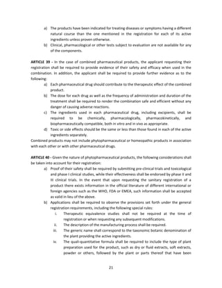 a) The products have been indicated for treating diseases or symptoms having a different
           natural course than the one mentioned in the registration for each of its active
           ingredients unless proven otherwise.
        b) Clinical, pharmacological or other tests subject to evaluation are not available for any
           of the components.

ARTICLE 39 - In the case of combined pharmaceutical products, the applicant requesting their
registration shall be required to provide evidence of their safety and efficacy when used in the
combination. In addition, the applicant shall be required to provide further evidence as to the
following:
        a) Each pharmaceutical drug should contribute to the therapeutic effect of the combined
             product.
        b) The dose for each drug as well as the frequency of administration and duration of the
             treatment shall be required to render the combination safe and efficient without any
             danger of causing adverse reactions.
        c) The ingredients used in each pharmaceutical drug, including excipients, shall be
             required to be chemically, pharmacologically, pharmacokinetically, and
             biopharmaceutically compatible, both in vitro and in vivo as appropriate.
        d) Toxic or side effects should be the same or less than those found in each of the active
             ingredients separately.
Combined products may not include phytopharmaceutical or homeopathic products in association
with each other or with other pharmaceutical drugs.

ARTICLE 40 - Given the nature of phytopharmaceutical products, the following considerations shall
be taken into account for their registration:
       a) Proof of their safety shall be required by submitting pre-clinical trials and toxicological
            and phase I clinical studies, while their effectiveness shall be endorsed by phase II and
            III clinical trials. In the event that upon requesting the sanitary registration of a
            product there exists information in the official literature of different international or
            foreign agencies such as the WHO, FDA or EMEA, such information shall be accepted
            as valid in lieu of the above.
       b) Applications shall be required to observe the provisions set forth under the general
            registration requirements, including the following special rules:
                 i.   Therapeutic equivalence studies shall not be required at the time of
                      registration or when requesting any subsequent modifications.
                ii.   The description of the manufacturing process shall be required.
               iii.   The generic name shall correspond to the taxonomic botanic denomination of
                      the plant providing the active ingredients.
               iv.    The quali-quantitative formula shall be required to include the type of plant
                      preparation used for the product, such as dry or fluid extracts, soft extracts,
                      powder or others, followed by the plant or parts thereof that have been


                                                 21
 
