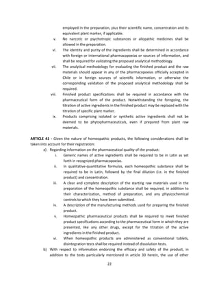 employed in the preparation, plus their scientific name, concentration and its
                    equivalent plant marker, if applicable.
              v.    No narcotic or psychotropic substances or allopathic medicines shall be
                    allowed in the preparation.
             vi.    The identity and purity of the ingredients shall be determined in accordance
                    with foreign or international pharmacopoeias or sources of information, and
                    shall be required for validating the proposed analytical methodology.
            vii.    The analytical methodology for evaluating the finished product and the raw
                    materials should appear in any of the pharmacopoeias officially accepted in
                    Chile or in foreign sources of scientific information, or otherwise the
                    corresponding validation of the proposed analytical methodology shall be
                    required.
            viii.   Finished product specifications shall be required in accordance with the
                    pharmaceutical form of the product. Notwithstanding the foregoing, the
                    titration of active ingredients in the finished product may be replaced with the
                    titration of specific plant marker.
             ix.    Products comprising isolated or synthetic active ingredients shall not be
                    deemed to be phytopharmaceuticals, even if prepared from plant raw
                    materials.

ARTICLE 41 - Given the nature of homeopathic products, the following considerations shall be
taken into account for their registration:
        a) Regarding information on the pharmaceutical quality of the product:
                i.  Generic names of active ingredients shall be required to be in Latin as set
                    forth in recognized pharmacopoeias.
               ii.  In qualitative-quantitative formulas, each homeopathic substance shall be
                    required to be in Latin, followed by the final dilution (i.e. in the finished
                    product) and concentration.
              iii.  A clear and complete description of the starting raw materials used in the
                    preparation of the homeopathic substance shall be required, in addition to
                    their characterization, method of preparation, and any physicochemical
                    controls to which they have been submitted.
              iv.   A description of the manufacturing methods used for preparing the finished
                    product.
               v.   Homeopathic pharmaceutical products shall be required to meet finished
                    product specifications according to the pharmaceutical form in which they are
                    presented, like any other drugs, except for the titration of the active
                    ingredients in the finished product.
              vi.   When homeopathic products are administered as conventional tablets,
                    disintegration tests shall be required instead of dissolution tests.
        b) With respect to information endorsing the efficacy and safety of the product, in
            addition to the texts particularly mentioned in article 33 herein, the use of other

                                                22
 