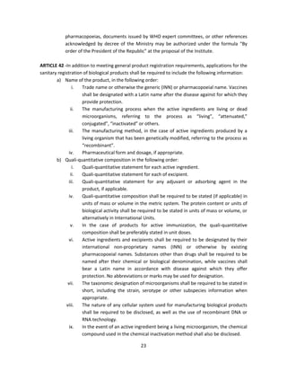 pharmacopoeias, documents issued by WHO expert committees, or other references
            acknowledged by decree of the Ministry may be authorized under the formula “By
            order of the President of the Republic” at the proposal of the Institute.

ARTICLE 42 -In addition to meeting general product registration requirements, applications for the
sanitary registration of biological products shall be required to include the following information:
        a) Name of the product, in the following order:
                 i.  Trade name or otherwise the generic (INN) or pharmacopoeial name. Vaccines
                     shall be designated with a Latin name after the disease against for which they
                     provide protection.
                ii.  The manufacturing process when the active ingredients are living or dead
                     microorganisms, referring to the process as “living”, “attenuated,”
                     conjugated”, “inactivated” or others.
               iii.  The manufacturing method, in the case of active ingredients produced by a
                     living organism that has been genetically modified, referring to the process as
                     “recombinant”.
               iv.   Pharmaceutical form and dosage, if appropriate.
        b) Quali-quantitative composition in the following order:
                 i.  Quali-quantitative statement for each active ingredient.
                ii.  Quali-quantitative statement for each of excipient.
               iii.  Quali-quantitative statement for any adjuvant or adsorbing agent in the
                     product, if applicable.
               iv.   Quali-quantitative composition shall be required to be stated (if applicable) in
                     units of mass or volume in the metric system. The protein content or units of
                     biological activity shall be required to be stated in units of mass or volume, or
                     alternatively in International Units.
                v.   In the case of products for active immunization, the quali-quantitative
                     composition shall be preferably stated in unit doses.
               vi.   Active ingredients and excipients shall be required to be designated by their
                     international non-proprietary names (INN) or otherwise by existing
                     pharmacopoeial names. Substances other than drugs shall be required to be
                     named after their chemical or biological denomination, while vaccines shall
                     bear a Latin name in accordance with disease against which they offer
                     protection. No abbreviations or marks may be used for designation.
              vii.   The taxonomic designation of microorganisms shall be required to be stated in
                     short, including the strain, serotype or other subspecies information when
                     appropriate.
             viii.   The nature of any cellular system used for manufacturing biological products
                     shall be required to be disclosed, as well as the use of recombinant DNA or
                     RNA technology.
               ix.   In the event of an active ingredient being a living microorganism, the chemical
                     compound used in the chemical inactivation method shall also be disclosed.

                                                 23
 