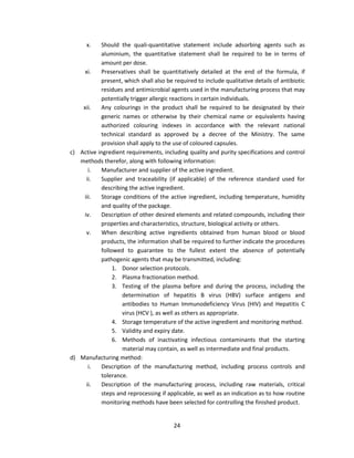 x.   Should the quali-quantitative statement include adsorbing agents such as
           aluminium, the quantitative statement shall be required to be in terms of
           amount per dose.
     xi.   Preservatives shall be quantitatively detailed at the end of the formula, if
           present, which shall also be required to include qualitative details of antibiotic
           residues and antimicrobial agents used in the manufacturing process that may
           potentially trigger allergic reactions in certain individuals.
    xii.   Any colourings in the product shall be required to be designated by their
           generic names or otherwise by their chemical name or equivalents having
           authorized colouring indexes in accordance with the relevant national
           technical standard as approved by a decree of the Ministry. The same
           provision shall apply to the use of coloured capsules.
c) Active ingredient requirements, including quality and purity specifications and control
   methods therefor, along with following information:
      i.   Manufacturer and supplier of the active ingredient.
     ii.   Supplier and traceability (if applicable) of the reference standard used for
           describing the active ingredient.
    iii.   Storage conditions of the active ingredient, including temperature, humidity
           and quality of the package.
    iv.    Description of other desired elements and related compounds, including their
           properties and characteristics, structure, biological activity or others.
     v.    When describing active ingredients obtained from human blood or blood
           products, the information shall be required to further indicate the procedures
           followed to guarantee to the fullest extent the absence of potentially
           pathogenic agents that may be transmitted, including:
                1. Donor selection protocols.
                2. Plasma fractionation method.
                3. Testing of the plasma before and during the process, including the
                   determination of hepatitis B virus (HBV) surface antigens and
                   antibodies to Human Immunodeficiency Virus (HIV) and Hepatitis C
                   virus (HCV ), as well as others as appropriate.
                4. Storage temperature of the active ingredient and monitoring method.
                5. Validity and expiry date.
                6. Methods of inactivating infectious contaminants that the starting
                   material may contain, as well as intermediate and final products.
d) Manufacturing method:
      i.   Description of the manufacturing method, including process controls and
           tolerance.
     ii.   Description of the manufacturing process, including raw materials, critical
           steps and reprocessing if applicable, as well as an indication as to how routine
           monitoring methods have been selected for controlling the finished product.


                                         24
 