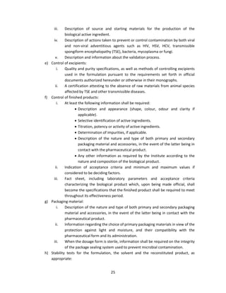 iii.   Description of source and starting materials for the production of the
            biological active ingredient.
     iv.    Description of actions taken to prevent or control contamination by both viral
            and non-viral adventitious agents such as HIV, HSV, HCV, transmissible
            spongiform encephalopathy (TSE), bacteria, mycoplasma or fungi.
      v.    Description and information about the validation process.
e) Control of excipients:
       i.   Quality and purity specifications, as well as methods of controlling excipients
            used in the formulation pursuant to the requirements set forth in official
            documents authorized hereunder or otherwise in their monographs.
      ii.   A certification attesting to the absence of raw materials from animal species
            affected by TSE and other transmissible diseases.
f) Control of finished products:
       i.   At least the following information shall be required:
                   Description and appearance (shape, colour, odour and clarity if
                     applicable).
                   Selective identification of active ingredients.
                   Titration, potency or activity of active ingredients.
                   Determination of impurities, if applicable.
                   Description of the nature and type of both primary and secondary
                     packaging material and accessories, in the event of the latter being in
                     contact with the pharmaceutical product.
                   Any other information as required by the Institute according to the
                     nature and composition of the biological product.
      ii.   Indication of acceptance criteria and minimum and maximum values if
            considered to be deciding factors.
     iii.   Fact sheet, including laboratory parameters and acceptance criteria
            characterizing the biological product which, upon being made official, shall
            become the specifications that the finished product shall be required to meet
            throughout its effectiveness period.
g) Packaging material:
       i.   Description of the nature and type of both primary and secondary packaging
            material and accessories, in the event of the latter being in contact with the
            pharmaceutical product.
      ii.   Information regarding the choice of primary packaging materials in view of the
            protection against light and moisture, and their compatibility with the
            pharmaceutical form and its administration.
     iii.   When the dosage form is sterile, information shall be required on the integrity
            of the package sealing system used to prevent microbial contamination.
h) Stability tests for the formulation, the solvent and the reconstituted product, as
   appropriate:


                                        25
 