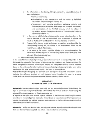 i.    The information on the stability of the product shall be required to include at
                     least the following:
                             Formula under study.
                             Identification of the manufacturer and the entity or individual
                              responsible for conducting the stability test.
                             Temperature and humidity conditions, packaging material and
                              batches (minimum 3 batches), test design and analytical procedures,
                              and specifications of the finished product, all of the above in
                              accordance with the Guide to the Stability of Pharmaceutical Products
                              referred to in article 32.
               ii.   In the event of a biological product containing a new active ingredient in the
                     field of medicine in Chile, the information shall be required to include the
                     results of studies on forced degradation stability and stress conditions.
              iii.   Proposed effectiveness period and storage precautions as endorsed by the
                     corresponding stability test, in addition to the effectiveness period for the
                     reconstituted product, if applicable.
              iv.    In the event of the product requiring dilution prior to administration, the
                     information shall be required to include compatibility and stability tests with
                     adequate diluents, as appropriate.
        i) Efficacy and safety requirements.
In the case of biotechnological products, a technical standard shall be approved by order of the
Ministry at the proposal of the Institute to determine active ingredients and their presentation, for
which abridged clinical studies endorsing the efficacy and safety of the product shall be accepted
based on the existence of another registered biotechnological product comprising the same active
ingredients, unit dose, pharmaceutical product and route of administration.
Notwithstanding the foregoing, the applicant shall be required to submit comparative studies
including the reference product for each indicated active ingredient in order to properly
characterize the product and provide evidence as to the similarity in their nature.

                                       SECTION THREE
                            REGISTRATION APPLICATION PROCEDURES

ARTICLE 43 - The sanitary registration application and any required information depending on the
type of pharmaceutical product shall be submitted to the Institute of Public Health using the
approved forms upon payment of the corresponding fee.
A register of the application shall be kept on a written or electronic file comprising documents
submitted by interested parties, stating the time and date of presentation and having a reference
number for reference and tracking purposes, upon payment of the fee corresponding to the first
admissibility phase of the application.

ARTICLE 44 - Within ten working days, the Institute shall be required to review the application
form and the information supplied, and deliver a statement on its admissibility.

                                                 26
 