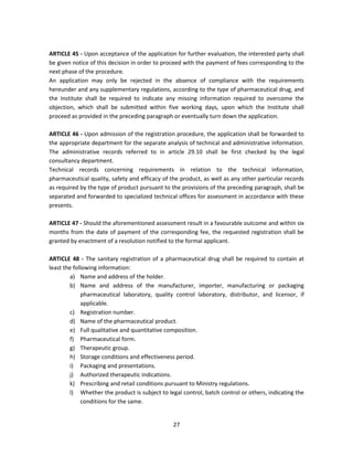 ARTICLE 45 - Upon acceptance of the application for further evaluation, the interested party shall
be given notice of this decision in order to proceed with the payment of fees corresponding to the
next phase of the procedure.
An application may only be rejected in the absence of compliance with the requirements
hereunder and any supplementary regulations, according to the type of pharmaceutical drug, and
the Institute shall be required to indicate any missing information required to overcome the
objection, which shall be submitted within five working days, upon which the Institute shall
proceed as provided in the preceding paragraph or eventually turn down the application.

ARTICLE 46 - Upon admission of the registration procedure, the application shall be forwarded to
the appropriate department for the separate analysis of technical and administrative information.
The administrative records referred to in article 29.10 shall be first checked by the legal
consultancy department.
Technical records concerning requirements in relation to the technical information,
pharmaceutical quality, safety and efficacy of the product, as well as any other particular records
as required by the type of product pursuant to the provisions of the preceding paragraph, shall be
separated and forwarded to specialized technical offices for assessment in accordance with these
presents.

ARTICLE 47 - Should the aforementioned assessment result in a favourable outcome and within six
months from the date of payment of the corresponding fee, the requested registration shall be
granted by enactment of a resolution notified to the formal applicant.

ARTICLE 48 - The sanitary registration of a pharmaceutical drug shall be required to contain at
least the following information:
         a) Name and address of the holder.
         b) Name and address of the manufacturer, importer, manufacturing or packaging
             pharmaceutical laboratory, quality control laboratory, distributor, and licensor, if
             applicable.
         c) Registration number.
         d) Name of the pharmaceutical product.
         e) Full qualitative and quantitative composition.
         f) Pharmaceutical form.
         g) Therapeutic group.
         h) Storage conditions and effectiveness period.
         i) Packaging and presentations.
         j) Authorized therapeutic indications.
         k) Prescribing and retail conditions pursuant to Ministry regulations.
         l) Whether the product is subject to legal control, batch control or others, indicating the
             conditions for the same.


                                                27
 