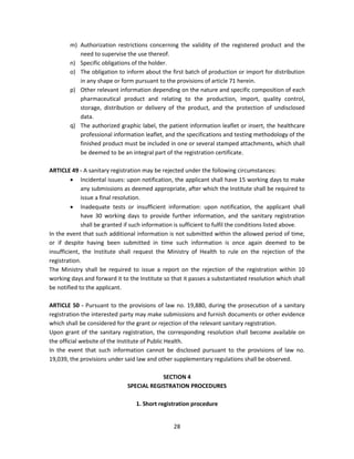 m) Authorization restrictions concerning the validity of the registered product and the
           need to supervise the use thereof.
        n) Specific obligations of the holder.
        o) The obligation to inform about the first batch of production or import for distribution
           in any shape or form pursuant to the provisions of article 71 herein.
        p) Other relevant information depending on the nature and specific composition of each
           pharmaceutical product and relating to the production, import, quality control,
           storage, distribution or delivery of the product, and the protection of undisclosed
           data.
        q) The authorized graphic label, the patient information leaflet or insert, the healthcare
           professional information leaflet, and the specifications and testing methodology of the
           finished product must be included in one or several stamped attachments, which shall
           be deemed to be an integral part of the registration certificate.

ARTICLE 49 - A sanitary registration may be rejected under the following circumstances:
          Incidental issues: upon notification, the applicant shall have 15 working days to make
             any submissions as deemed appropriate, after which the Institute shall be required to
             issue a final resolution.
          Inadequate tests or insufficient information: upon notification, the applicant shall
             have 30 working days to provide further information, and the sanitary registration
             shall be granted if such information is sufficient to fulfil the conditions listed above.
In the event that such additional information is not submitted within the allowed period of time,
or if despite having been submitted in time such information is once again deemed to be
insufficient, the Institute shall request the Ministry of Health to rule on the rejection of the
registration.
The Ministry shall be required to issue a report on the rejection of the registration within 10
working days and forward it to the Institute so that it passes a substantiated resolution which shall
be notified to the applicant.

ARTICLE 50 - Pursuant to the provisions of law no. 19,880, during the prosecution of a sanitary
registration the interested party may make submissions and furnish documents or other evidence
which shall be considered for the grant or rejection of the relevant sanitary registration.
Upon grant of the sanitary registration, the corresponding resolution shall become available on
the official website of the Institute of Public Health.
In the event that such information cannot be disclosed pursuant to the provisions of law no.
19,039, the provisions under said law and other supplementary regulations shall be observed.

                                           SECTION 4
                               SPECIAL REGISTRATION PROCEDURES

                                  1. Short registration procedure


                                                 28
 