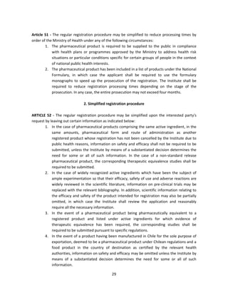 Article 51 - The regular registration procedure may be simplified to reduce processing times by
order of the Ministry of Health under any of the following circumstances:
        1. The pharmaceutical product is required to be supplied to the public in compliance
            with health plans or programmes approved by the Ministry to address health risk
            situations or particular conditions specific for certain groups of people in the context
            of national public health interests.
        2. The pharmaceutical product has been included in a list of products under the National
            Formulary, in which case the applicant shall be required to use the formulary
            monographs to speed up the prosecution of the registration. The Institute shall be
            required to reduce registration processing times depending on the stage of the
            prosecution. In any case, the entire prosecution may not exceed four months.

                               2. Simplified registration procedure

ARTICLE 52 - The regular registration procedure may be simplified upon the interested party's
request by leaving out certain information as indicated below:
        1. In the case of pharmaceutical products comprising the same active ingredient, in the
            same amounts, pharmaceutical form and route of administration as another
            registered product whose registration has not been cancelled by the Institute due to
            public health reasons, information on safety and efficacy shall not be required to be
            submitted, unless the Institute by means of a substantiated decision determines the
            need for some or all of such information. In the case of a non-standard release
            pharmaceutical product, the corresponding therapeutic equivalence studies shall be
            required to be submitted.
        2. In the case of widely recognized active ingredients which have been the subject of
            ample experimentation so that their efficacy, safety of use and adverse reactions are
            widely reviewed in the scientific literature, information on pre-clinical trials may be
            replaced with the relevant bibliography. In addition, scientific information relating to
            the efficacy and safety of the product intended for registration may also be partially
            omitted, in which case the Institute shall review the application and reasonably
            require all the necessary information.
        3. In the event of a pharmaceutical product being pharmaceutically equivalent to a
            registered product and listed under active ingredients for which evidence of
            therapeutic equivalence has been required, the corresponding studies shall be
            required to be submitted pursuant to specific regulations.
        4. In the event of a product having been manufactured in Chile for the sole purpose of
            exportation, deemed to be a pharmaceutical product under Chilean regulations and a
            food product in the country of destination as certified by the relevant health
            authorities, information on safety and efficacy may be omitted unless the Institute by
            means of a substantiated decision determines the need for some or all of such
            information.

                                                29
 