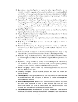 13) Quarantine: A transitional period of physical or other type of isolation of raw
    materials, materials in any shape or form, and intermediate, semi-manufactured, bulk,
    semi-finished or finished products during which their use or distribution is forbidden
    while a decision is reached on their release, rejection or reprocessing, in the light of
    the results of the respective quality control.
14) Dispensation: The act whereby the professional pharmaceutical chemist supplies a
    drug to a person, usually following the prescription of an authorized practitioner, and
    provides guidance on its use, influence of food, drug interactions, potential adverse
    reactions, storage conditions and other relevant information, as authorized in the
    corresponding registration.
15) Distribution: Delivery of the pharmaceutical product to manufacturing facilities,
    importers, distributors or other authorized agents.
16) Dosage: The administration interval and period of treatment provided for the dose of
    a drug or a pharmaceutical product.
17) Dose: The total amount of a drug or pharmaceutical product in the approved dosage
    form administered each time.
18) Plant drug or material: Plant or raw parts thereof used for medicinal or
    pharmaceutical purposes.
19) Effectiveness: The capacity of a drug or pharmaceutical product to produce the
    desired therapeutic effect as determined by scientific methods and clinical trials in
    humans.
20) Insert: Sleeve made of cardboard or other material that protects the blister or strip
    and contains the patient information leaflet and/or the authorized graphic label.
21) Dissolution assay: In vitro test performed under predefined experimental conditions
    for determining the dissolution rate of a solid active ingredient from a pharmaceutical
    form.
22) Dispenser: A package intended for retail of pharmaceutical products authorized for
    sale in blisters, strips, envelopes, protective inserts, or other primary packaging
    protective systems under the conditions established in the registration.
23) Primary packaging: A material used to hold and envelop pharmaceutical products in
    their final pharmaceutical form.
24) Secondary packaging: A tamper-resistant container that holds and protects the
    primary packaging.
25) Clinical packaging: A package intended for use only in pharmacies or with medical kits
    at healthcare facilities that is supplied or delivered to patients according to the
    prescribed dosage and form.
26) Pharmaceutical equivalents: Pharmaceutical products containing identical amounts of
    the same active ingredients or salts or esters thereof and having the same
    pharmaceutical form and route of administration, but not necessarily the same
    excipients, and meet the same or similar quality specifications .
27) Therapeutic equivalents: Pharmaceutical equivalents meeting the same or similar
    quality specifications and producing essentially the same effects upon administration

                                         3
 